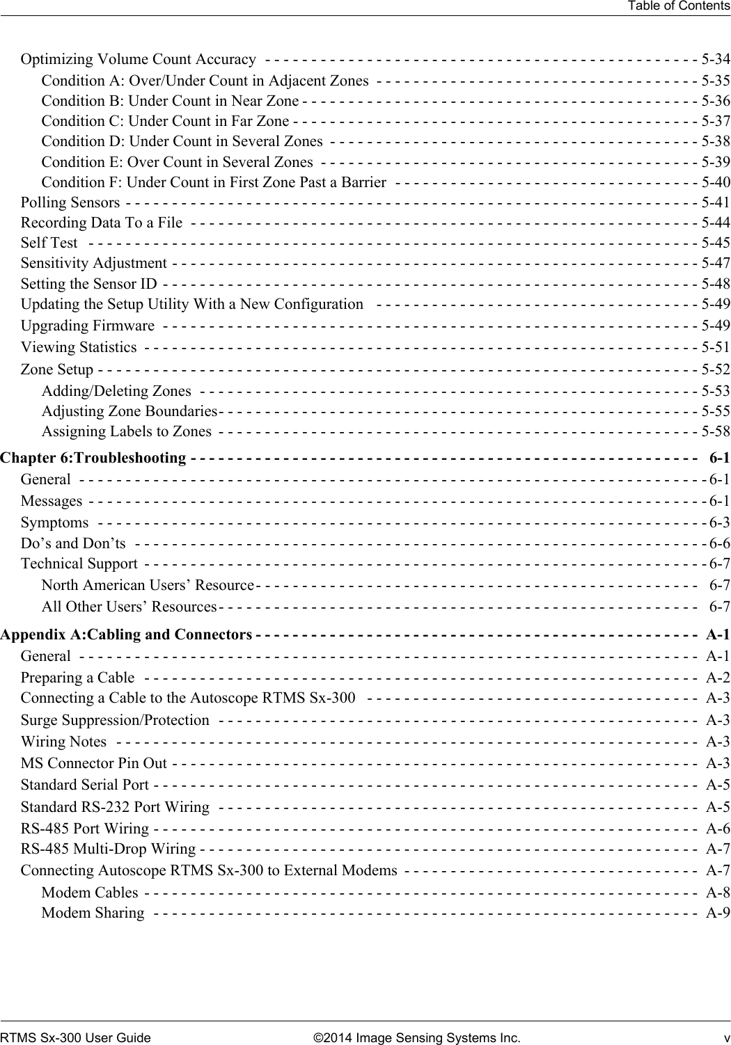 Table of ContentsRTMS Sx-300 User Guide ©2014 Image Sensing Systems Inc. vOptimizing Volume Count Accuracy  - - - - - - - - - - - - - - - - - - - - - - - - - - - - - - - - - - - - - - - - - - - - - - - 5-34Condition A: Over/Under Count in Adjacent Zones  - - - - - - - - - - - - - - - - - - - - - - - - - - - - - - - - - - - 5-35Condition B: Under Count in Near Zone - - - - - - - - - - - - - - - - - - - - - - - - - - - - - - - - - - - - - - - - - - - 5-36Condition C: Under Count in Far Zone - - - - - - - - - - - - - - - - - - - - - - - - - - - - - - - - - - - - - - - - - - - - 5-37Condition D: Under Count in Several Zones  - - - - - - - - - - - - - - - - - - - - - - - - - - - - - - - - - - - - - - - - 5-38Condition E: Over Count in Several Zones  - - - - - - - - - - - - - - - - - - - - - - - - - - - - - - - - - - - - - - - - - 5-39Condition F: Under Count in First Zone Past a Barrier  - - - - - - - - - - - - - - - - - - - - - - - - - - - - - - - - - 5-40Polling Sensors - - - - - - - - - - - - - - - - - - - - - - - - - - - - - - - - - - - - - - - - - - - - - - - - - - - - - - - - - - - - - - 5-41Recording Data To a File  - - - - - - - - - - - - - - - - - - - - - - - - - - - - - - - - - - - - - - - - - - - - - - - - - - - - - - - 5-44Self Test   - - - - - - - - - - - - - - - - - - - - - - - - - - - - - - - - - - - - - - - - - - - - - - - - - - - - - - - - - - - - - - - - - - 5-45Sensitivity Adjustment - - - - - - - - - - - - - - - - - - - - - - - - - - - - - - - - - - - - - - - - - - - - - - - - - - - - - - - - - 5-47Setting the Sensor ID - - - - - - - - - - - - - - - - - - - - - - - - - - - - - - - - - - - - - - - - - - - - - - - - - - - - - - - - - - 5-48Updating the Setup Utility With a New Configuration   - - - - - - - - - - - - - - - - - - - - - - - - - - - - - - - - - - - 5-49Upgrading Firmware  - - - - - - - - - - - - - - - - - - - - - - - - - - - - - - - - - - - - - - - - - - - - - - - - - - - - - - - - - - 5-49Viewing Statistics  - - - - - - - - - - - - - - - - - - - - - - - - - - - - - - - - - - - - - - - - - - - - - - - - - - - - - - - - - - - - 5-51Zone Setup - - - - - - - - - - - - - - - - - - - - - - - - - - - - - - - - - - - - - - - - - - - - - - - - - - - - - - - - - - - - - - - - - 5-52Adding/Deleting Zones  - - - - - - - - - - - - - - - - - - - - - - - - - - - - - - - - - - - - - - - - - - - - - - - - - - - - - -5-53Adjusting Zone Boundaries- - - - - - - - - - - - - - - - - - - - - - - - - - - - - - - - - - - - - - - - - - - - - - - - - - - -5-55Assigning Labels to Zones  - - - - - - - - - - - - - - - - - - - - - - - - - - - - - - - - - - - - - - - - - - - - - - - - - - - -5-58Chapter 6:Troubleshooting - - - - - - - - - - - - - - - - - - - - - - - - - - - - - - - - - - - - - - - - - - - - - - - - - - - - - - -   6-1General  - - - - - - - - - - - - - - - - - - - - - - - - - - - - - - - - - - - - - - - - - - - - - - - - - - - - - - - - - - - - - - - - - - - - 6-1Messages  - - - - - - - - - - - - - - - - - - - - - - - - - - - - - - - - - - - - - - - - - - - - - - - - - - - - - - - - - - - - - - - - - - - 6-1Symptoms  - - - - - - - - - - - - - - - - - - - - - - - - - - - - - - - - - - - - - - - - - - - - - - - - - - - - - - - - - - - - - - - - - - 6-3Do’s and Don’ts  - - - - - - - - - - - - - - - - - - - - - - - - - - - - - - - - - - - - - - - - - - - - - - - - - - - - - - - - - - - - - - 6-6Technical Support  - - - - - - - - - - - - - - - - - - - - - - - - - - - - - - - - - - - - - - - - - - - - - - - - - - - - - - - - - - - - - 6-7North American Users’ Resource- - - - - - - - - - - - - - - - - - - - - - - - - - - - - - - - - - - - - - - - - - - - - - - -   6-7All Other Users’ Resources- - - - - - - - - - - - - - - - - - - - - - - - - - - - - - - - - - - - - - - - - - - - - - - - - - - -   6-7Appendix A:Cabling and Connectors - - - - - - - - - - - - - - - - - - - - - - - - - - - - - - - - - - - - - - - - - - - - - - - -  A-1General  - - - - - - - - - - - - - - - - - - - - - - - - - - - - - - - - - - - - - - - - - - - - - - - - - - - - - - - - - - - - - - - - - - -  A-1Preparing a Cable  - - - - - - - - - - - - - - - - - - - - - - - - - - - - - - - - - - - - - - - - - - - - - - - - - - - - - - - - - - - -  A-2Connecting a Cable to the Autoscope RTMS Sx-300   - - - - - - - - - - - - - - - - - - - - - - - - - - - - - - - - - - - -  A-3Surge Suppression/Protection  - - - - - - - - - - - - - - - - - - - - - - - - - - - - - - - - - - - - - - - - - - - - - - - - - - - -  A-3Wiring Notes  - - - - - - - - - - - - - - - - - - - - - - - - - - - - - - - - - - - - - - - - - - - - - - - - - - - - - - - - - - - - - - -  A-3MS Connector Pin Out - - - - - - - - - - - - - - - - - - - - - - - - - - - - - - - - - - - - - - - - - - - - - - - - - - - - - - - - -  A-3Standard Serial Port - - - - - - - - - - - - - - - - - - - - - - - - - - - - - - - - - - - - - - - - - - - - - - - - - - - - - - - - - - -  A-5Standard RS-232 Port Wiring  - - - - - - - - - - - - - - - - - - - - - - - - - - - - - - - - - - - - - - - - - - - - - - - - - - - -  A-5RS-485 Port Wiring - - - - - - - - - - - - - - - - - - - - - - - - - - - - - - - - - - - - - - - - - - - - - - - - - - - - - - - - - - -  A-6RS-485 Multi-Drop Wiring - - - - - - - - - - - - - - - - - - - - - - - - - - - - - - - - - - - - - - - - - - - - - - - - - - - - - -  A-7Connecting Autoscope RTMS Sx-300 to External Modems  - - - - - - - - - - - - - - - - - - - - - - - - - - - - - - - -  A-7Modem Cables  - - - - - - - - - - - - - - - - - - - - - - - - - - - - - - - - - - - - - - - - - - - - - - - - - - - - - - - - - - - -  A-8Modem Sharing  - - - - - - - - - - - - - - - - - - - - - - - - - - - - - - - - - - - - - - - - - - - - - - - - - - - - - - - - - - -  A-9