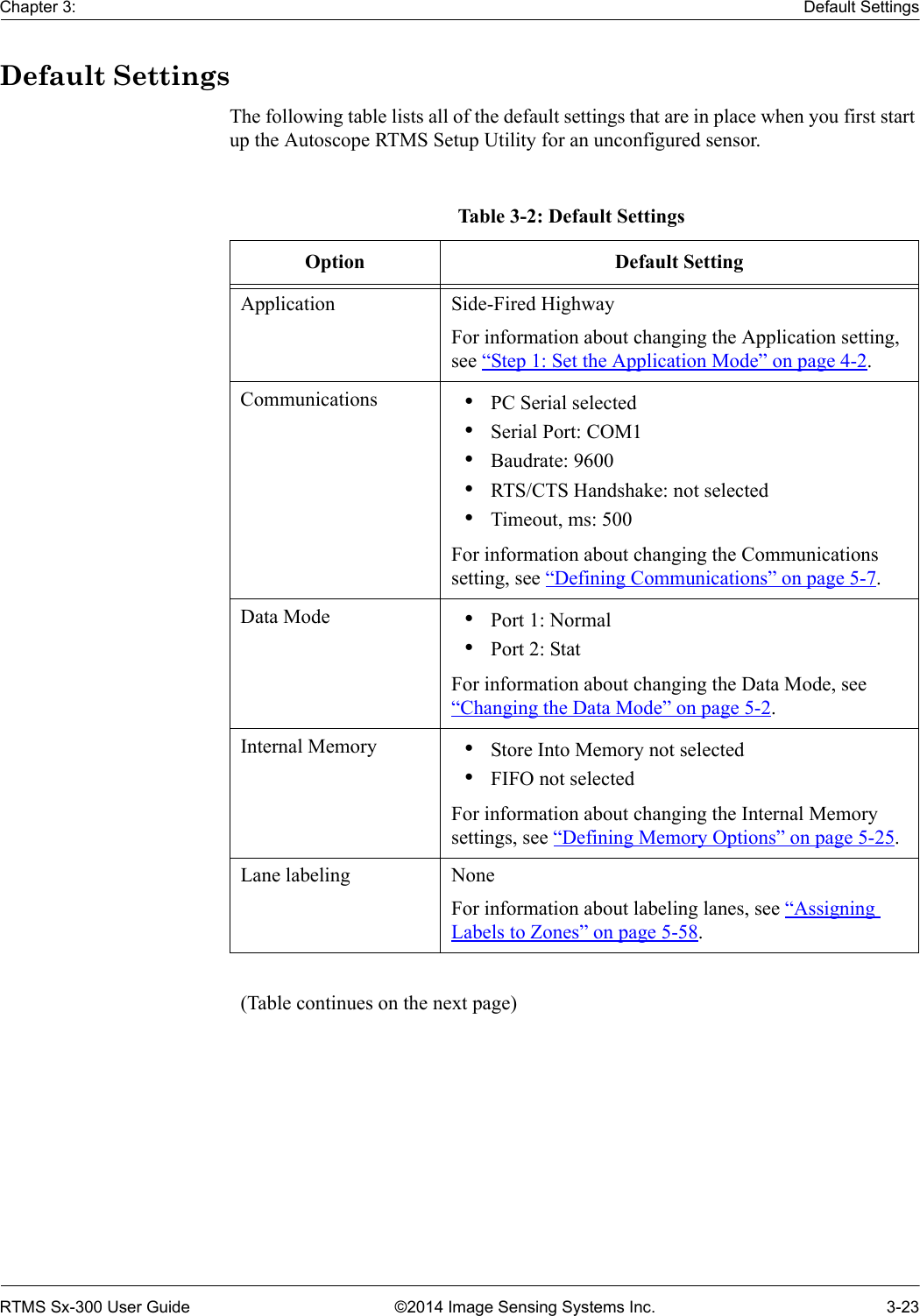 Chapter 3: Default SettingsRTMS Sx-300 User Guide ©2014 Image Sensing Systems Inc. 3-23Default SettingsThe following table lists all of the default settings that are in place when you first start up the Autoscope RTMS Setup Utility for an unconfigured sensor.Table 3-2: Default SettingsOption Default SettingApplication Side-Fired HighwayFor information about changing the Application setting, see “Step 1: Set the Application Mode” on page 4-2.Communications •PC Serial selected•Serial Port: COM1 •Baudrate: 9600•RTS/CTS Handshake: not selected•Timeout, ms: 500For information about changing the Communications setting, see “Defining Communications” on page 5-7.Data Mode •Port 1: Normal•Port 2: StatFor information about changing the Data Mode, see “Changing the Data Mode” on page 5-2.Internal Memory •Store Into Memory not selected •FIFO not selectedFor information about changing the Internal Memory settings, see “Defining Memory Options” on page 5-25.Lane labeling NoneFor information about labeling lanes, see “Assigning Labels to Zones” on page 5-58.(Table continues on the next page)