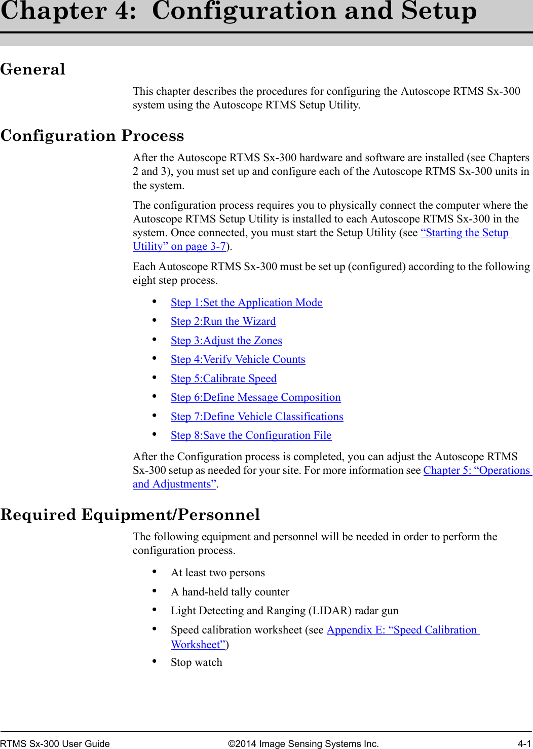 RTMS Sx-300 User Guide ©2014 Image Sensing Systems Inc. 4-1Chapter 4:  Configuration and SetupGeneralThis chapter describes the procedures for configuring the Autoscope RTMS Sx-300 system using the Autoscope RTMS Setup Utility.Configuration ProcessAfter the Autoscope RTMS Sx-300 hardware and software are installed (see Chapters 2 and 3), you must set up and configure each of the Autoscope RTMS Sx-300 units in the system. The configuration process requires you to physically connect the computer where the Autoscope RTMS Setup Utility is installed to each Autoscope RTMS Sx-300 in the system. Once connected, you must start the Setup Utility (see “Starting the Setup Utility” on page 3-7).Each Autoscope RTMS Sx-300 must be set up (configured) according to the following eight step process.•Step 1:Set the Application Mode•Step 2:Run the Wizard•Step 3:Adjust the Zones•Step 4:Verify Vehicle Counts•Step 5:Calibrate Speed•Step 6:Define Message Composition•Step 7:Define Vehicle Classifications•Step 8:Save the Configuration FileAfter the Configuration process is completed, you can adjust the Autoscope RTMS Sx-300 setup as needed for your site. For more information see Chapter 5: “Operations and Adjustments”.Required Equipment/PersonnelThe following equipment and personnel will be needed in order to perform the configuration process.•At least two persons •A hand-held tally counter•Light Detecting and Ranging (LIDAR) radar gun•Speed calibration worksheet (see Appendix E: “Speed Calibration Worksheet”)•Stop watch