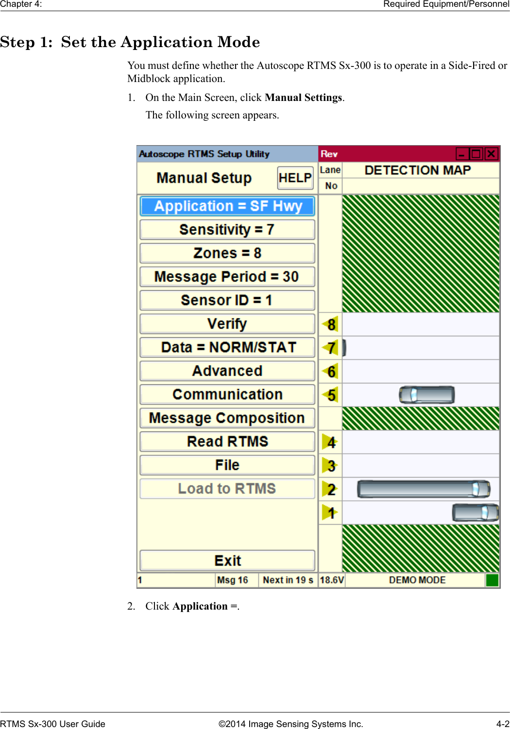 Chapter 4: Required Equipment/PersonnelRTMS Sx-300 User Guide ©2014 Image Sensing Systems Inc. 4-2Step 1:  Set the Application ModeYou must define whether the Autoscope RTMS Sx-300 is to operate in a Side-Fired or Midblock application.1. On the Main Screen, click Manual Settings.The following screen appears.2. Click Application =.