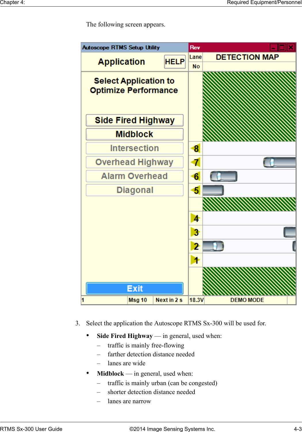 Chapter 4: Required Equipment/PersonnelRTMS Sx-300 User Guide ©2014 Image Sensing Systems Inc. 4-3The following screen appears. 3. Select the application the Autoscope RTMS Sx-300 will be used for.•Side Fired Highway — in general, used when:– traffic is mainly free-flowing– farther detection distance needed– lanes are wide•Midblock — in general, used when:– traffic is mainly urban (can be congested)– shorter detection distance needed– lanes are narrow