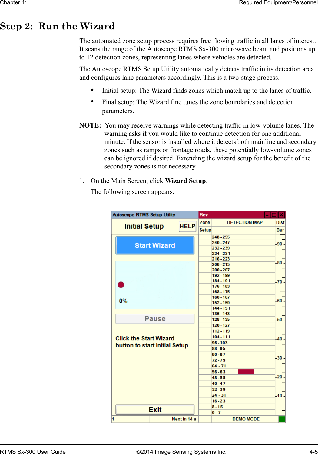 Chapter 4: Required Equipment/PersonnelRTMS Sx-300 User Guide ©2014 Image Sensing Systems Inc. 4-5Step 2:  Run the WizardThe automated zone setup process requires free flowing traffic in all lanes of interest. It scans the range of the Autoscope RTMS Sx-300 microwave beam and positions up to 12 detection zones, representing lanes where vehicles are detected.The Autoscope RTMS Setup Utility automatically detects traffic in its detection area and configures lane parameters accordingly. This is a two-stage process.•Initial setup: The Wizard finds zones which match up to the lanes of traffic.•Final setup: The Wizard fine tunes the zone boundaries and detection parameters.NOTE:  You may receive warnings while detecting traffic in low-volume lanes. The warning asks if you would like to continue detection for one additional minute. If the sensor is installed where it detects both mainline and secondary zones such as ramps or frontage roads, these potentially low-volume zones can be ignored if desired. Extending the wizard setup for the benefit of the secondary zones is not necessary.1. On the Main Screen, click Wizard Setup.The following screen appears.