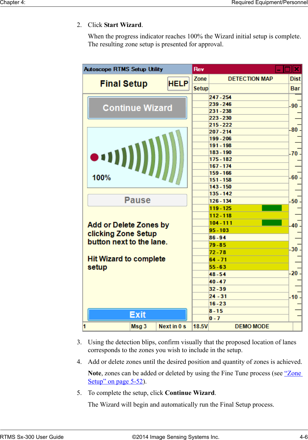 Chapter 4: Required Equipment/PersonnelRTMS Sx-300 User Guide ©2014 Image Sensing Systems Inc. 4-62. Click Start Wizard.When the progress indicator reaches 100% the Wizard initial setup is complete. The resulting zone setup is presented for approval.3. Using the detection blips, confirm visually that the proposed location of lanes corresponds to the zones you wish to include in the setup. 4. Add or delete zones until the desired position and quantity of zones is achieved.Note, zones can be added or deleted by using the Fine Tune process (see “Zone Setup” on page 5-52).5. To complete the setup, click Continue Wizard.The Wizard will begin and automatically run the Final Setup process.