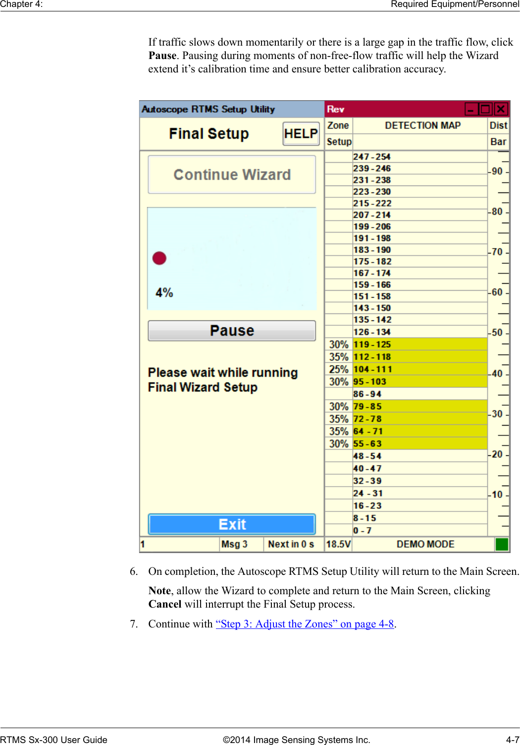 Chapter 4: Required Equipment/PersonnelRTMS Sx-300 User Guide ©2014 Image Sensing Systems Inc. 4-7If traffic slows down momentarily or there is a large gap in the traffic flow, click Pause. Pausing during moments of non-free-flow traffic will help the Wizard extend it’s calibration time and ensure better calibration accuracy.6. On completion, the Autoscope RTMS Setup Utility will return to the Main Screen.Note, allow the Wizard to complete and return to the Main Screen, clicking Cancel will interrupt the Final Setup process.7. Continue with “Step 3: Adjust the Zones” on page 4-8.