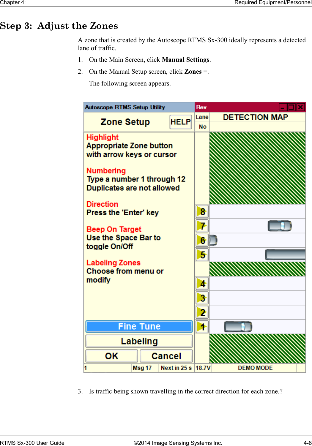 Chapter 4: Required Equipment/PersonnelRTMS Sx-300 User Guide ©2014 Image Sensing Systems Inc. 4-8Step 3:  Adjust the ZonesA zone that is created by the Autoscope RTMS Sx-300 ideally represents a detected lane of traffic.1. On the Main Screen, click Manual Settings.2. On the Manual Setup screen, click Zones =.The following screen appears.3. Is traffic being shown travelling in the correct direction for each zone.? 