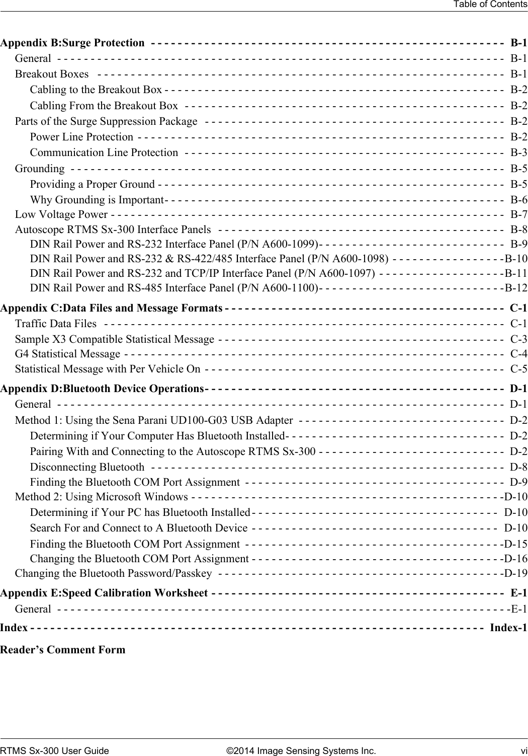 Table of ContentsRTMS Sx-300 User Guide ©2014 Image Sensing Systems Inc. viAppendix B:Surge Protection  - - - - - - - - - - - - - - - - - - - - - - - - - - - - - - - - - - - - - - - - - - - - - - - - - - - - -  B-1General  - - - - - - - - - - - - - - - - - - - - - - - - - - - - - - - - - - - - - - - - - - - - - - - - - - - - - - - - - - - - - - - - - - -  B-1Breakout Boxes   - - - - - - - - - - - - - - - - - - - - - - - - - - - - - - - - - - - - - - - - - - - - - - - - - - - - - - - - - - - - -  B-1Cabling to the Breakout Box - - - - - - - - - - - - - - - - - - - - - - - - - - - - - - - - - - - - - - - - - - - - - - - - - - - B-2Cabling From the Breakout Box  - - - - - - - - - - - - - - - - - - - - - - - - - - - - - - - - - - - - - - - - - - - - - - - -  B-2Parts of the Surge Suppression Package   - - - - - - - - - - - - - - - - - - - - - - - - - - - - - - - - - - - - - - - - - - - - -  B-2Power Line Protection  - - - - - - - - - - - - - - - - - - - - - - - - - - - - - - - - - - - - - - - - - - - - - - - - - - - - - - -  B-2Communication Line Protection  - - - - - - - - - - - - - - - - - - - - - - - - - - - - - - - - - - - - - - - - - - - - - - - -  B-3Grounding  - - - - - - - - - - - - - - - - - - - - - - - - - - - - - - - - - - - - - - - - - - - - - - - - - - - - - - - - - - - - - - - - -  B-5Providing a Proper Ground - - - - - - - - - - - - - - - - - - - - - - - - - - - - - - - - - - - - - - - - - - - - - - - - - - - -  B-5Why Grounding is Important- - - - - - - - - - - - - - - - - - - - - - - - - - - - - - - - - - - - - - - - - - - - - - - - - - - B-6Low Voltage Power - - - - - - - - - - - - - - - - - - - - - - - - - - - - - - - - - - - - - - - - - - - - - - - - - - - - - - - - - - -  B-7Autoscope RTMS Sx-300 Interface Panels   - - - - - - - - - - - - - - - - - - - - - - - - - - - - - - - - - - - - - - - - - - -  B-8DIN Rail Power and RS-232 Interface Panel (P/N A600-1099)- - - - - - - - - - - - - - - - - - - - - - - - - - - -  B-9DIN Rail Power and RS-232 &amp; RS-422/485 Interface Panel (P/N A600-1098) - - - - - - - - - - - - - - - - -B-10DIN Rail Power and RS-232 and TCP/IP Interface Panel (P/N A600-1097) - - - - - - - - - - - - - - - - - - -B-11DIN Rail Power and RS-485 Interface Panel (P/N A600-1100)- - - - - - - - - - - - - - - - - - - - - - - - - - - -B-12Appendix C:Data Files and Message Formats - - - - - - - - - - - - - - - - - - - - - - - - - - - - - - - - - - - - - - - - - -  C-1Traffic Data Files   - - - - - - - - - - - - - - - - - - - - - - - - - - - - - - - - - - - - - - - - - - - - - - - - - - - - - - - - - - - -  C-1Sample X3 Compatible Statistical Message - - - - - - - - - - - - - - - - - - - - - - - - - - - - - - - - - - - - - - - - - - -  C-3G4 Statistical Message - - - - - - - - - - - - - - - - - - - - - - - - - - - - - - - - - - - - - - - - - - - - - - - - - - - - - - - - -  C-4Statistical Message with Per Vehicle On  - - - - - - - - - - - - - - - - - - - - - - - - - - - - - - - - - - - - - - - - - - - - -  C-5Appendix D:Bluetooth Device Operations- - - - - - - - - - - - - - - - - - - - - - - - - - - - - - - - - - - - - - - - - - - - -  D-1General  - - - - - - - - - - - - - - - - - - - - - - - - - - - - - - - - - - - - - - - - - - - - - - - - - - - - - - - - - - - - - - - - - - -  D-1Method 1: Using the Sena Parani UD100-G03 USB Adapter  - - - - - - - - - - - - - - - - - - - - - - - - - - - - - - -  D-2Determining if Your Computer Has Bluetooth Installed- - - - - - - - - - - - - - - - - - - - - - - - - - - - - - - - -  D-2Pairing With and Connecting to the Autoscope RTMS Sx-300 - - - - - - - - - - - - - - - - - - - - - - - - - - - -  D-2Disconnecting Bluetooth  - - - - - - - - - - - - - - - - - - - - - - - - - - - - - - - - - - - - - - - - - - - - - - - - - - - - -  D-8Finding the Bluetooth COM Port Assignment  - - - - - - - - - - - - - - - - - - - - - - - - - - - - - - - - - - - - - - -  D-9Method 2: Using Microsoft Windows - - - - - - - - - - - - - - - - - - - - - - - - - - - - - - - - - - - - - - - - - - - - - - -D-10Determining if Your PC has Bluetooth Installed- - - - - - - - - - - - - - - - - - - - - - - - - - - - - - - - - - - - -  D-10Search For and Connect to A Bluetooth Device  - - - - - - - - - - - - - - - - - - - - - - - - - - - - - - - - - - - - -  D-10Finding the Bluetooth COM Port Assignment  - - - - - - - - - - - - - - - - - - - - - - - - - - - - - - - - - - - - - - -D-15Changing the Bluetooth COM Port Assignment - - - - - - - - - - - - - - - - - - - - - - - - - - - - - - - - - - - - - -D-16Changing the Bluetooth Password/Passkey  - - - - - - - - - - - - - - - - - - - - - - - - - - - - - - - - - - - - - - - - - - -D-19Appendix E:Speed Calibration Worksheet - - - - - - - - - - - - - - - - - - - - - - - - - - - - - - - - - - - - - - - - - - - -  E-1General  - - - - - - - - - - - - - - - - - - - - - - - - - - - - - - - - - - - - - - - - - - - - - - - - - - - - - - - - - - - - - - - - - - - -E-1Index - - - - - - - - - - - - - - - - - - - - - - - - - - - - - - - - - - - - - - - - - - - - - - - - - - - - - - - - - - - - - - - - - - - -  Index-1Reader’s Comment Form