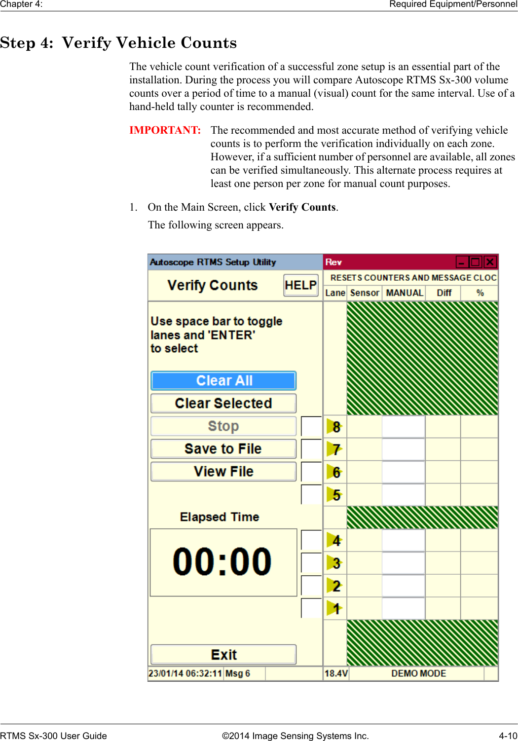 Chapter 4: Required Equipment/PersonnelRTMS Sx-300 User Guide ©2014 Image Sensing Systems Inc. 4-10Step 4:  Verify Vehicle CountsThe vehicle count verification of a successful zone setup is an essential part of the installation. During the process you will compare Autoscope RTMS Sx-300 volume counts over a period of time to a manual (visual) count for the same interval. Use of a hand-held tally counter is recommended.IMPORTANT: The recommended and most accurate method of verifying vehicle counts is to perform the verification individually on each zone. However, if a sufficient number of personnel are available, all zones can be verified simultaneously. This alternate process requires at least one person per zone for manual count purposes. 1. On the Main Screen, click Verify Counts.The following screen appears. 