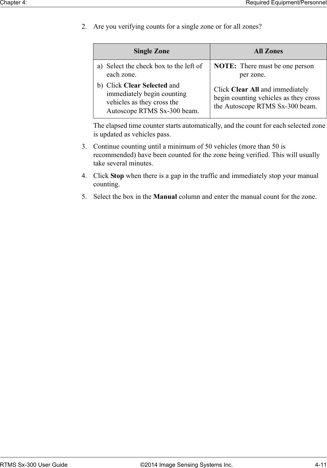 Chapter 4: Required Equipment/PersonnelRTMS Sx-300 User Guide ©2014 Image Sensing Systems Inc. 4-112. Are you verifying counts for a single zone or for all zones? The elapsed time counter starts automatically, and the count for each selected zone is updated as vehicles pass.3. Continue counting until a minimum of 50 vehicles (more than 50 is recommended) have been counted for the zone being verified. This will usually take several minutes. 4. Click Stop when there is a gap in the traffic and immediately stop your manual counting.5. Select the box in the Manual column and enter the manual count for the zone.Single Zone All Zonesa) Select the check box to the left of each zone.b) Click Clear Selected and immediately begin counting vehicles as they cross the Autoscope RTMS Sx-300 beam.NOTE:  There must be one person per zone.Click Clear All and immediately begin counting vehicles as they cross the Autoscope RTMS Sx-300 beam.