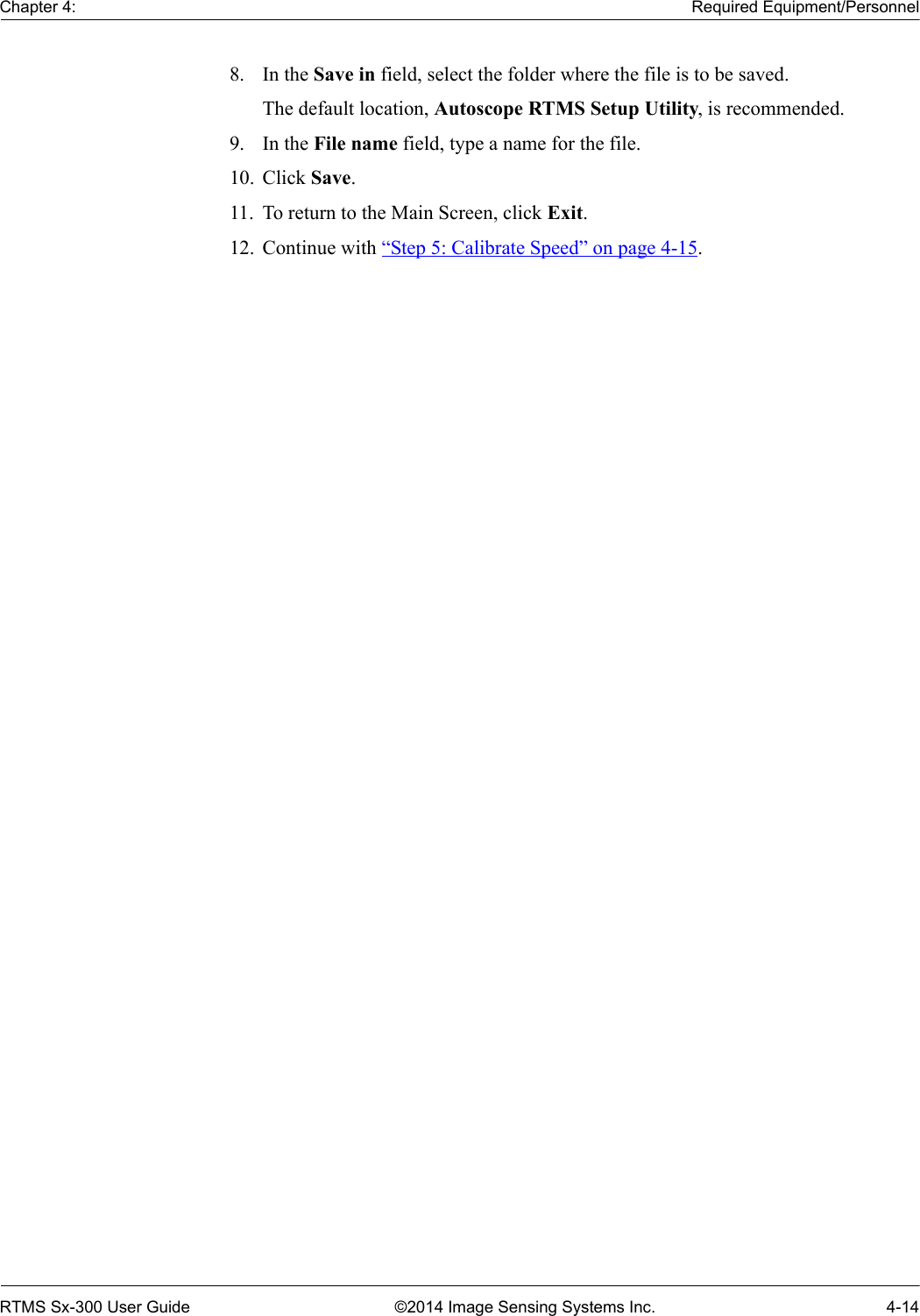 Chapter 4: Required Equipment/PersonnelRTMS Sx-300 User Guide ©2014 Image Sensing Systems Inc. 4-148. In the Save in field, select the folder where the file is to be saved.The default location, Autoscope RTMS Setup Utility, is recommended.9. In the File name field, type a name for the file.10. Click Save.11. To return to the Main Screen, click Exit.12. Continue with “Step 5: Calibrate Speed” on page 4-15.