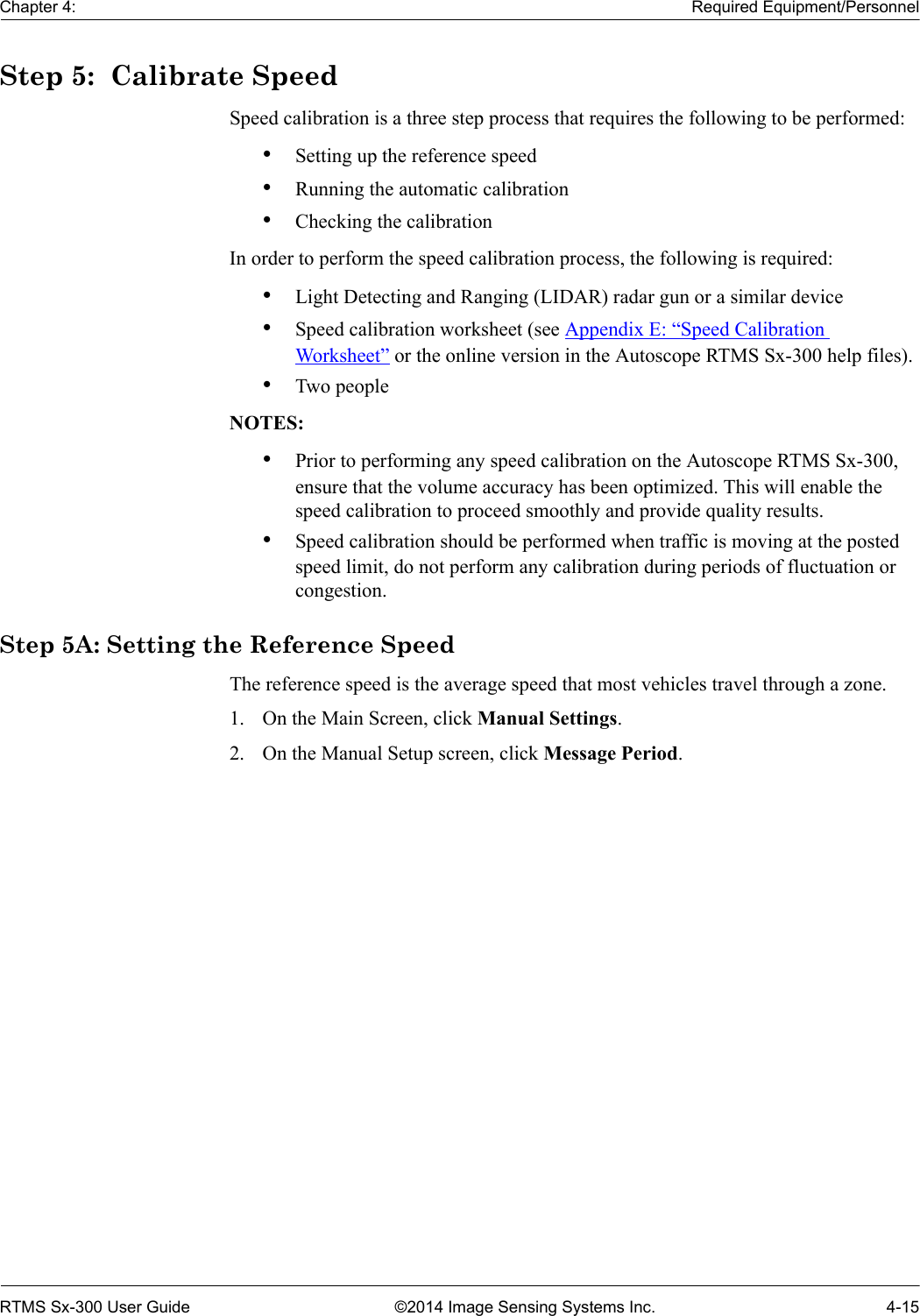 Chapter 4: Required Equipment/PersonnelRTMS Sx-300 User Guide ©2014 Image Sensing Systems Inc. 4-15Step 5:  Calibrate SpeedSpeed calibration is a three step process that requires the following to be performed:•Setting up the reference speed•Running the automatic calibration•Checking the calibrationIn order to perform the speed calibration process, the following is required:•Light Detecting and Ranging (LIDAR) radar gun or a similar device•Speed calibration worksheet (see Appendix E: “Speed Calibration Worksheet” or the online version in the Autoscope RTMS Sx-300 help files).•Two peopleNOTES:•Prior to performing any speed calibration on the Autoscope RTMS Sx-300, ensure that the volume accuracy has been optimized. This will enable the speed calibration to proceed smoothly and provide quality results.•Speed calibration should be performed when traffic is moving at the posted speed limit, do not perform any calibration during periods of fluctuation or congestion.Step 5A: Setting the Reference SpeedThe reference speed is the average speed that most vehicles travel through a zone. 1. On the Main Screen, click Manual Settings.2. On the Manual Setup screen, click Message Period.