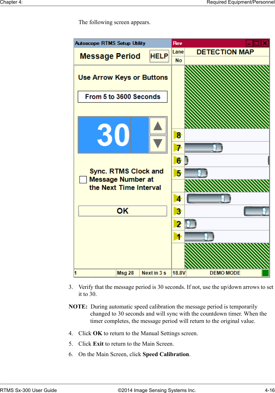 Chapter 4: Required Equipment/PersonnelRTMS Sx-300 User Guide ©2014 Image Sensing Systems Inc. 4-16The following screen appears.3. Verify that the message period is 30 seconds. If not, use the up/down arrows to set it to 30.NOTE:  During automatic speed calibration the message period is temporarily changed to 30 seconds and will sync with the countdown timer. When the timer completes, the message period will return to the original value.4. Click OK to return to the Manual Settings screen.5. Click Exit to return to the Main Screen.6. On the Main Screen, click Speed Calibration.