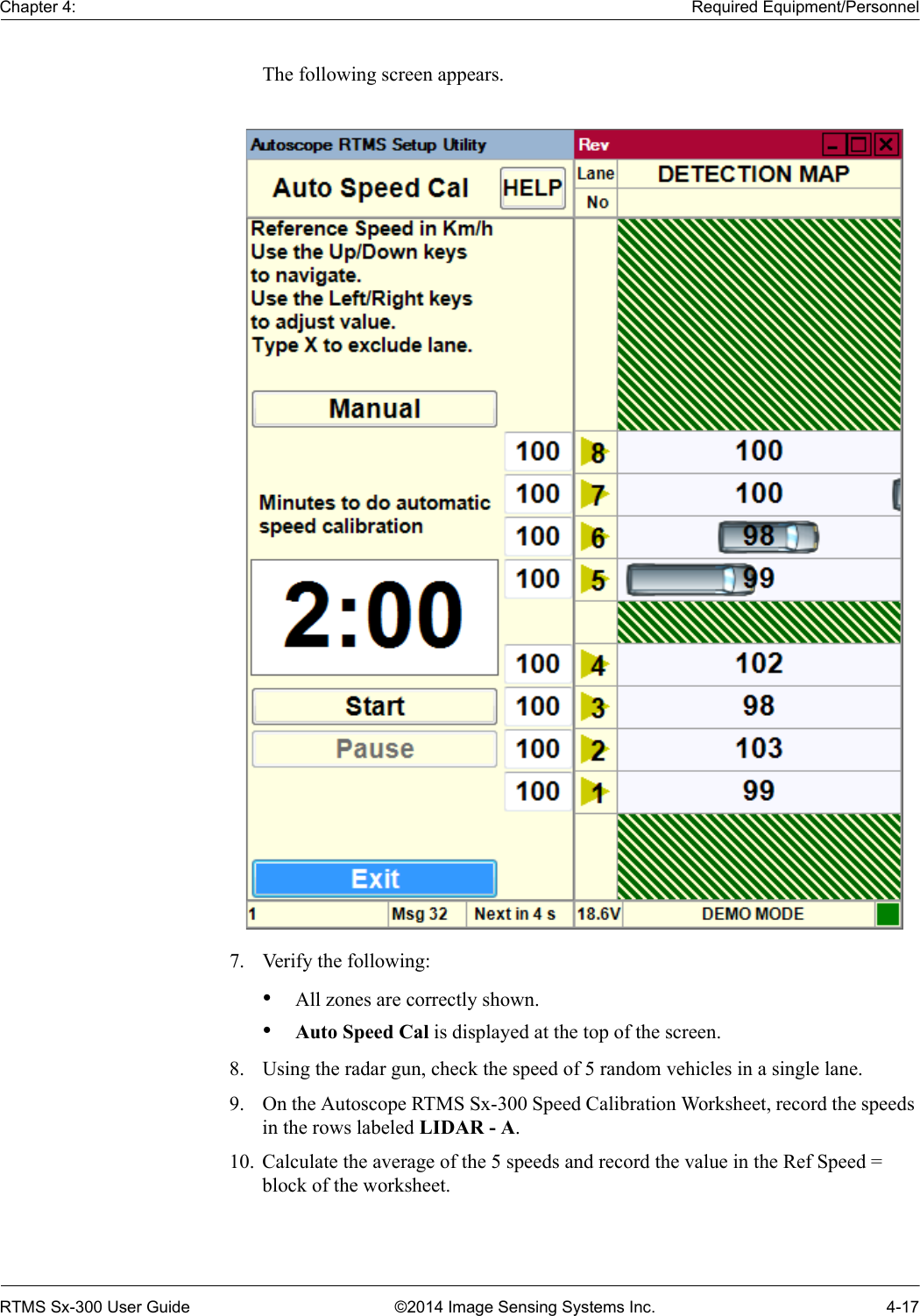 Chapter 4: Required Equipment/PersonnelRTMS Sx-300 User Guide ©2014 Image Sensing Systems Inc. 4-17The following screen appears.7. Verify the following:•All zones are correctly shown.•Auto Speed Cal is displayed at the top of the screen.8. Using the radar gun, check the speed of 5 random vehicles in a single lane.9. On the Autoscope RTMS Sx-300 Speed Calibration Worksheet, record the speeds in the rows labeled LIDAR - A.10. Calculate the average of the 5 speeds and record the value in the Ref Speed = block of the worksheet.