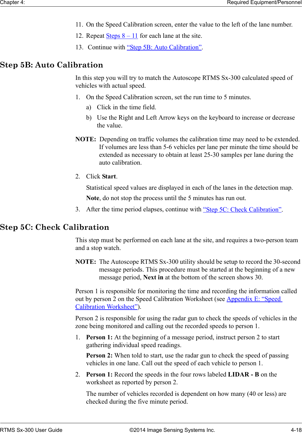 Chapter 4: Required Equipment/PersonnelRTMS Sx-300 User Guide ©2014 Image Sensing Systems Inc. 4-1811. On the Speed Calibration screen, enter the value to the left of the lane number.12. Repeat Steps 8 – 11 for each lane at the site.13.  Continue with “Step 5B: Auto Calibration”.Step 5B: Auto CalibrationIn this step you will try to match the Autoscope RTMS Sx-300 calculated speed of vehicles with actual speed. 1. On the Speed Calibration screen, set the run time to 5 minutes.a) Click in the time field.b) Use the Right and Left Arrow keys on the keyboard to increase or decrease the value.NOTE:  Depending on traffic volumes the calibration time may need to be extended. If volumes are less than 5-6 vehicles per lane per minute the time should be extended as necessary to obtain at least 25-30 samples per lane during the auto calibration.2. Click Start.Statistical speed values are displayed in each of the lanes in the detection map.Note, do not stop the process until the 5 minutes has run out.3. After the time period elapses, continue with “Step 5C: Check Calibration”.Step 5C: Check CalibrationThis step must be performed on each lane at the site, and requires a two-person team and a stop watch.NOTE:  The Autoscope RTMS Sx-300 utility should be setup to record the 30-second message periods. This procedure must be started at the beginning of a new message period, Next in at the bottom of the screen shows 30.Person 1 is responsible for monitoring the time and recording the information called out by person 2 on the Speed Calibration Worksheet (see Appendix E: “Speed Calibration Worksheet”).Person 2 is responsible for using the radar gun to check the speeds of vehicles in the zone being monitored and calling out the recorded speeds to person 1.1. Person 1: At the beginning of a message period, instruct person 2 to start gathering individual speed readings.Person 2: When told to start, use the radar gun to check the speed of passing vehicles in one lane. Call out the speed of each vehicle to person 1.2. Person 1: Record the speeds in the four rows labeled LIDAR - B on the worksheet as reported by person 2. The number of vehicles recorded is dependent on how many (40 or less) are checked during the five minute period.