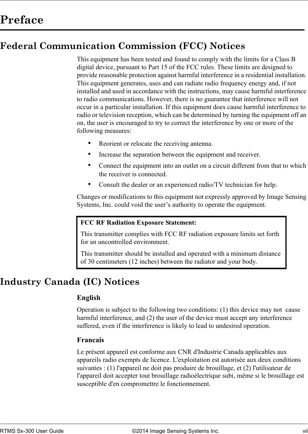 RTMS Sx-300 User Guide ©2014 Image Sensing Systems Inc. viiPrefaceFederal Communication Commission (FCC) NoticesThis equipment has been tested and found to comply with the limits for a Class B digital device, pursuant to Part 15 of the FCC rules. These limits are designed to provide reasonable protection against harmful interference in a residential installation. This equipment generates, uses and can radiate radio frequency energy and, if not installed and used in accordance with the instructions, may cause harmful interference to radio communications. However, there is no guarantee that interference will not occur in a particular installation. If this equipment does cause harmful interference to radio or television reception, which can be determined by turning the equipment off an on, the user is encouraged to try to correct the interference by one or more of the following measures:•Reorient or relocate the receiving antenna.•Increase the separation between the equipment and receiver.•Connect the equipment into an outlet on a circuit different from that to which the receiver is connected.•Consult the dealer or an experienced radio/TV technician for help.Changes or modifications to this equipment not expressly approved by Image Sensing Systems, Inc. could void the user’s authority to operate the equipment. Industry Canada (IC) NoticesEnglishOperation is subject to the following two conditions: (1) this device may not  cause harmful interference, and (2) the user of the device must accept any interference suffered, even if the interference is likely to lead to undesired operation.FrancaisLe présent appareil est conforme aux CNR d&apos;Industrie Canada applicables aux appareils radio exempts de licence. L&apos;exploitation est autorisée aux deux conditions suivantes : (1) l&apos;appareil ne doit pas produire de brouillage, et (2) l&apos;utilisateur de l&apos;appareil doit accepter tout brouillage radioélectrique subi, même si le brouillage est susceptible d&apos;en compromettre le fonctionnement.FCC RF Radiation Exposure Statement:This transmitter complies with FCC RF radiation exposure limits set forth for an uncontrolled environment.This transmitter should be installed and operated with a minimum distance of 30 centimeters (12 inches) between the radiator and your body.