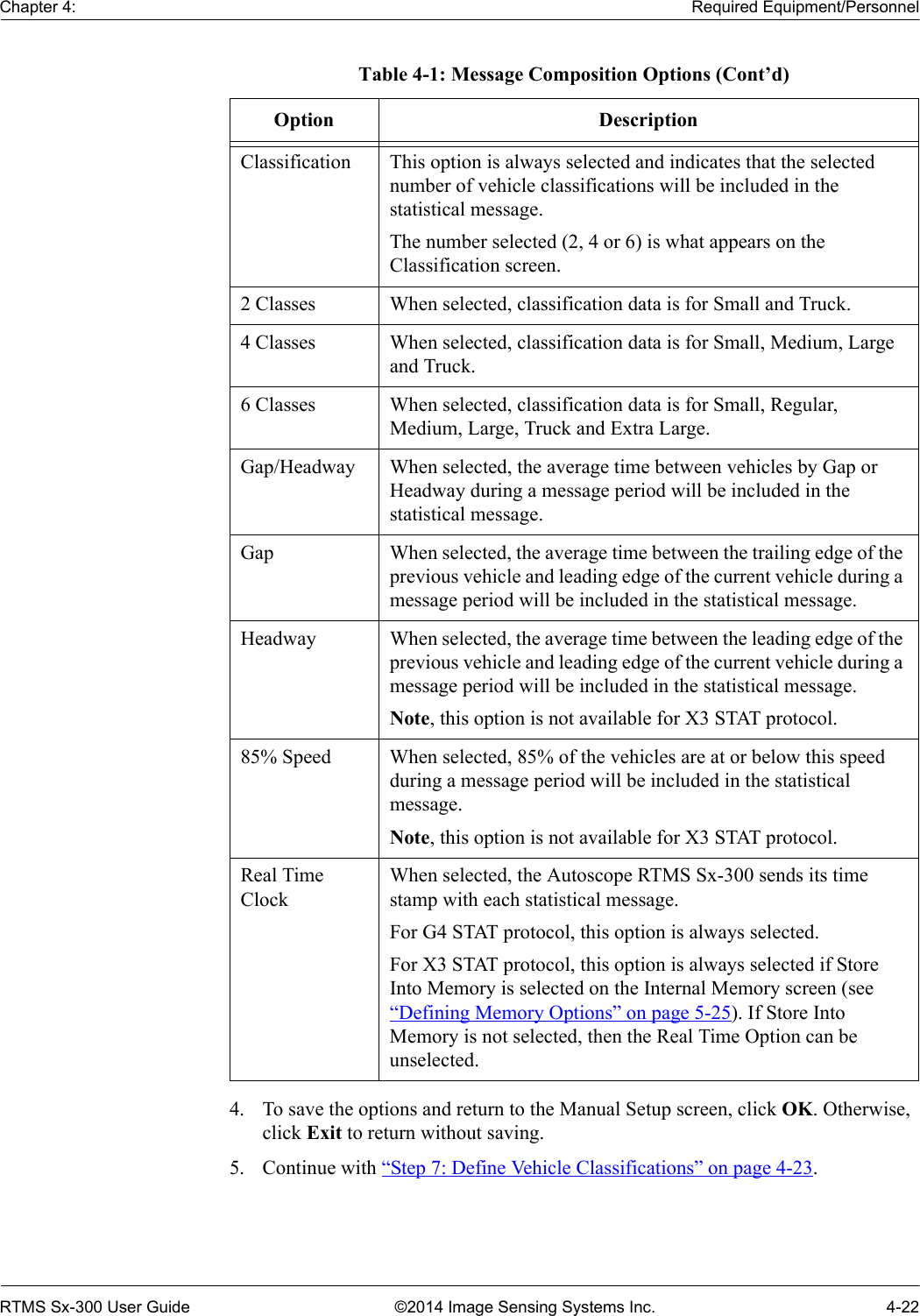 Chapter 4: Required Equipment/PersonnelRTMS Sx-300 User Guide ©2014 Image Sensing Systems Inc. 4-224. To save the options and return to the Manual Setup screen, click OK. Otherwise, click Exit to return without saving.5. Continue with “Step 7: Define Vehicle Classifications” on page 4-23.Classification This option is always selected and indicates that the selected number of vehicle classifications will be included in the statistical message.The number selected (2, 4 or 6) is what appears on the Classification screen.2 Classes When selected, classification data is for Small and Truck.4 Classes When selected, classification data is for Small, Medium, Large and Truck.6 Classes When selected, classification data is for Small, Regular, Medium, Large, Truck and Extra Large.Gap/Headway When selected, the average time between vehicles by Gap or Headway during a message period will be included in the statistical message.Gap When selected, the average time between the trailing edge of the previous vehicle and leading edge of the current vehicle during a message period will be included in the statistical message.Headway When selected, the average time between the leading edge of the previous vehicle and leading edge of the current vehicle during a message period will be included in the statistical message.Note, this option is not available for X3 STAT protocol.85% Speed When selected, 85% of the vehicles are at or below this speed during a message period will be included in the statistical message.Note, this option is not available for X3 STAT protocol.Real Time ClockWhen selected, the Autoscope RTMS Sx-300 sends its time stamp with each statistical message.For G4 STAT protocol, this option is always selected.For X3 STAT protocol, this option is always selected if Store Into Memory is selected on the Internal Memory screen (see “Defining Memory Options” on page 5-25). If Store Into Memory is not selected, then the Real Time Option can be unselected.Table 4-1: Message Composition Options (Cont’d)Option Description