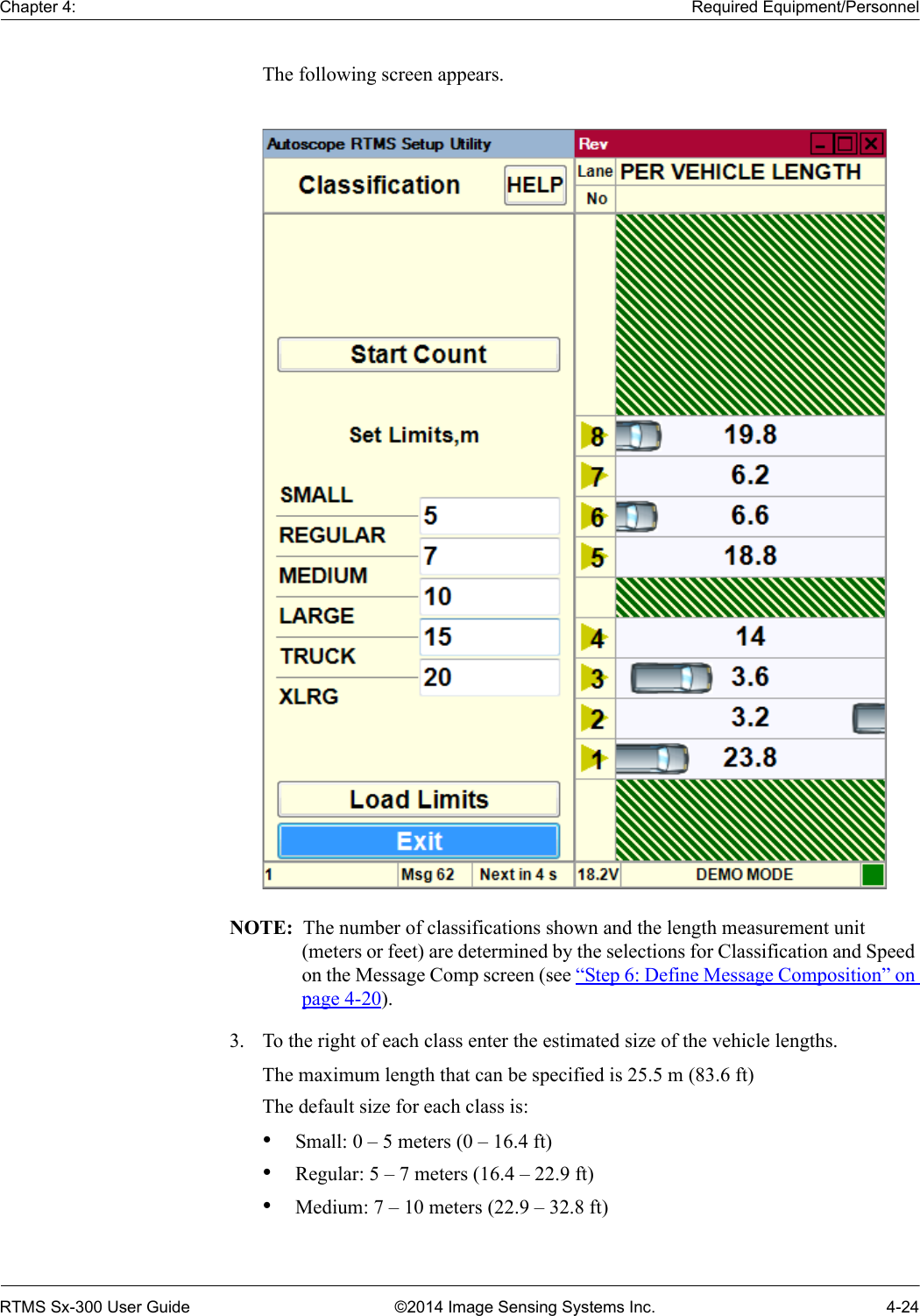 Chapter 4: Required Equipment/PersonnelRTMS Sx-300 User Guide ©2014 Image Sensing Systems Inc. 4-24The following screen appears.NOTE:  The number of classifications shown and the length measurement unit (meters or feet) are determined by the selections for Classification and Speed on the Message Comp screen (see “Step 6: Define Message Composition” on page 4-20).3. To the right of each class enter the estimated size of the vehicle lengths.The maximum length that can be specified is 25.5 m (83.6 ft)The default size for each class is:•Small: 0 – 5 meters (0 – 16.4 ft)•Regular: 5 – 7 meters (16.4 – 22.9 ft)•Medium: 7 – 10 meters (22.9 – 32.8 ft)