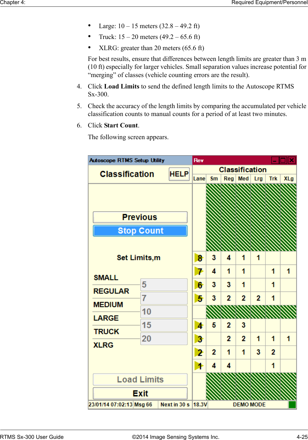 Chapter 4: Required Equipment/PersonnelRTMS Sx-300 User Guide ©2014 Image Sensing Systems Inc. 4-25•Large: 10 – 15 meters (32.8 – 49.2 ft)•Truck: 15 – 20 meters (49.2 – 65.6 ft)•XLRG: greater than 20 meters (65.6 ft)For best results, ensure that differences between length limits are greater than 3 m (10 ft) especially for larger vehicles. Small separation values increase potential for “merging” of classes (vehicle counting errors are the result).4. Click Load Limits to send the defined length limits to the Autoscope RTMS Sx-300.5. Check the accuracy of the length limits by comparing the accumulated per vehicle classification counts to manual counts for a period of at least two minutes.6. Click Start Count.The following screen appears.