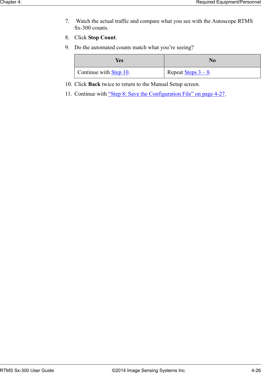 Chapter 4: Required Equipment/PersonnelRTMS Sx-300 User Guide ©2014 Image Sensing Systems Inc. 4-267.  Watch the actual traffic and compare what you see with the Autoscope RTMS Sx-300 counts.8. Click Stop Count.9. Do the automated counts match what you’re seeing? 10. Click Back twice to return to the Manual Setup screen.11. Continue with “Step 8: Save the Configuration File” on page 4-27.Ye s NoContinue with Step 10. Repeat Steps 3 – 8.