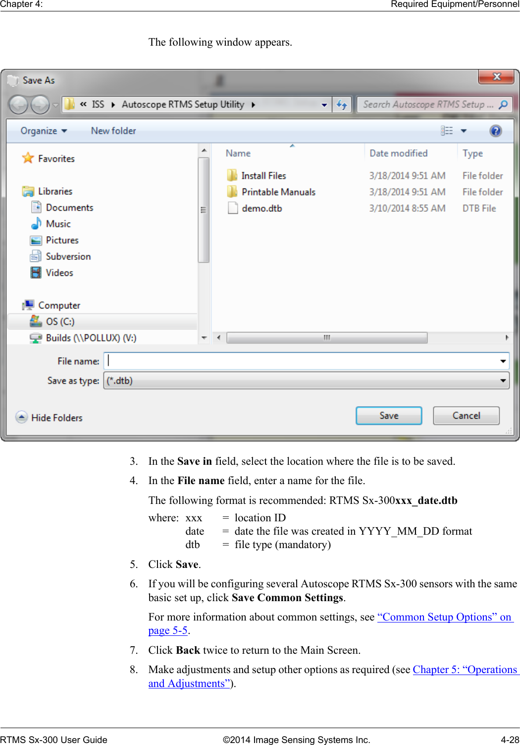 Chapter 4: Required Equipment/PersonnelRTMS Sx-300 User Guide ©2014 Image Sensing Systems Inc. 4-28The following window appears.3. In the Save in field, select the location where the file is to be saved.4. In the File name field, enter a name for the file.The following format is recommended: RTMS Sx-300xxx_date.dtb where:  xxx =  location IDdate =  date the file was created in YYYY_MM_DD formatdtb =  file type (mandatory)5. Click Save.6. If you will be configuring several Autoscope RTMS Sx-300 sensors with the same basic set up, click Save Common Settings.For more information about common settings, see “Common Setup Options” on page 5-5.7. Click Back twice to return to the Main Screen.8. Make adjustments and setup other options as required (see Chapter 5: “Operations and Adjustments”).