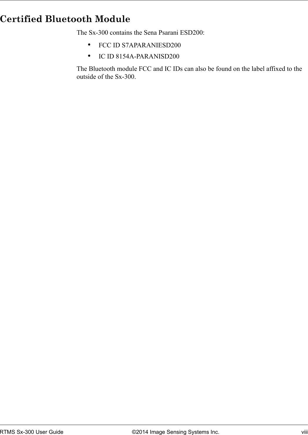 RTMS Sx-300 User Guide ©2014 Image Sensing Systems Inc. viiiCertified Bluetooth ModuleThe Sx-300 contains the Sena Psarani ESD200: •FCC ID S7APARANIESD200•IC ID 8154A-PARANISD200The Bluetooth module FCC and IC IDs can also be found on the label affixed to the outside of the Sx-300.