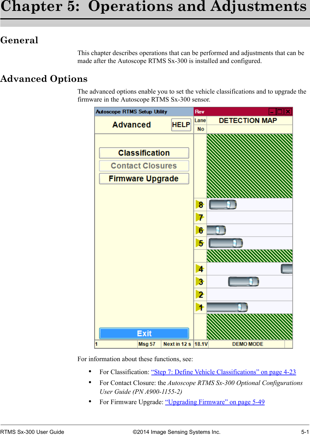 RTMS Sx-300 User Guide ©2014 Image Sensing Systems Inc. 5-1Chapter 5:  Operations and AdjustmentsGeneralThis chapter describes operations that can be performed and adjustments that can be made after the Autoscope RTMS Sx-300 is installed and configured.Advanced OptionsThe advanced options enable you to set the vehicle classifications and to upgrade the firmware in the Autoscope RTMS Sx-300 sensor. For information about these functions, see:•For Classification: “Step 7: Define Vehicle Classifications” on page 4-23•For Contact Closure: the Autoscope RTMS Sx-300 Optional Configurations User Guide (PN A900-1155-2)•For Firmware Upgrade: “Upgrading Firmware” on page 5-49