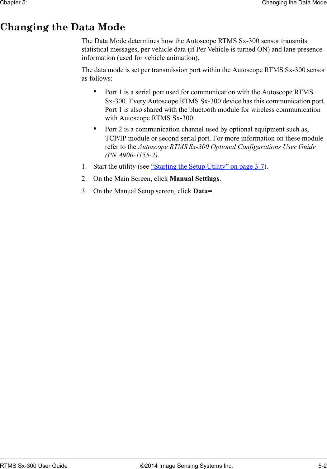 Chapter 5: Changing the Data ModeRTMS Sx-300 User Guide ©2014 Image Sensing Systems Inc. 5-2Changing the Data ModeThe Data Mode determines how the Autoscope RTMS Sx-300 sensor transmits statistical messages, per vehicle data (if Per Vehicle is turned ON) and lane presence information (used for vehicle animation).The data mode is set per transmission port within the Autoscope RTMS Sx-300 sensor as follows:•Port 1 is a serial port used for communication with the Autoscope RTMS Sx-300. Every Autoscope RTMS Sx-300 device has this communication port. Port 1 is also shared with the bluetooth module for wireless communication with Autoscope RTMS Sx-300. •Port 2 is a communication channel used by optional equipment such as, TCP/IP module or second serial port. For more information on these module refer to the Autoscope RTMS Sx-300 Optional Configurations User Guide (PN A900-1155-2).1. Start the utility (see “Starting the Setup Utility” on page 3-7).2. On the Main Screen, click Manual Settings.3. On the Manual Setup screen, click Data=.