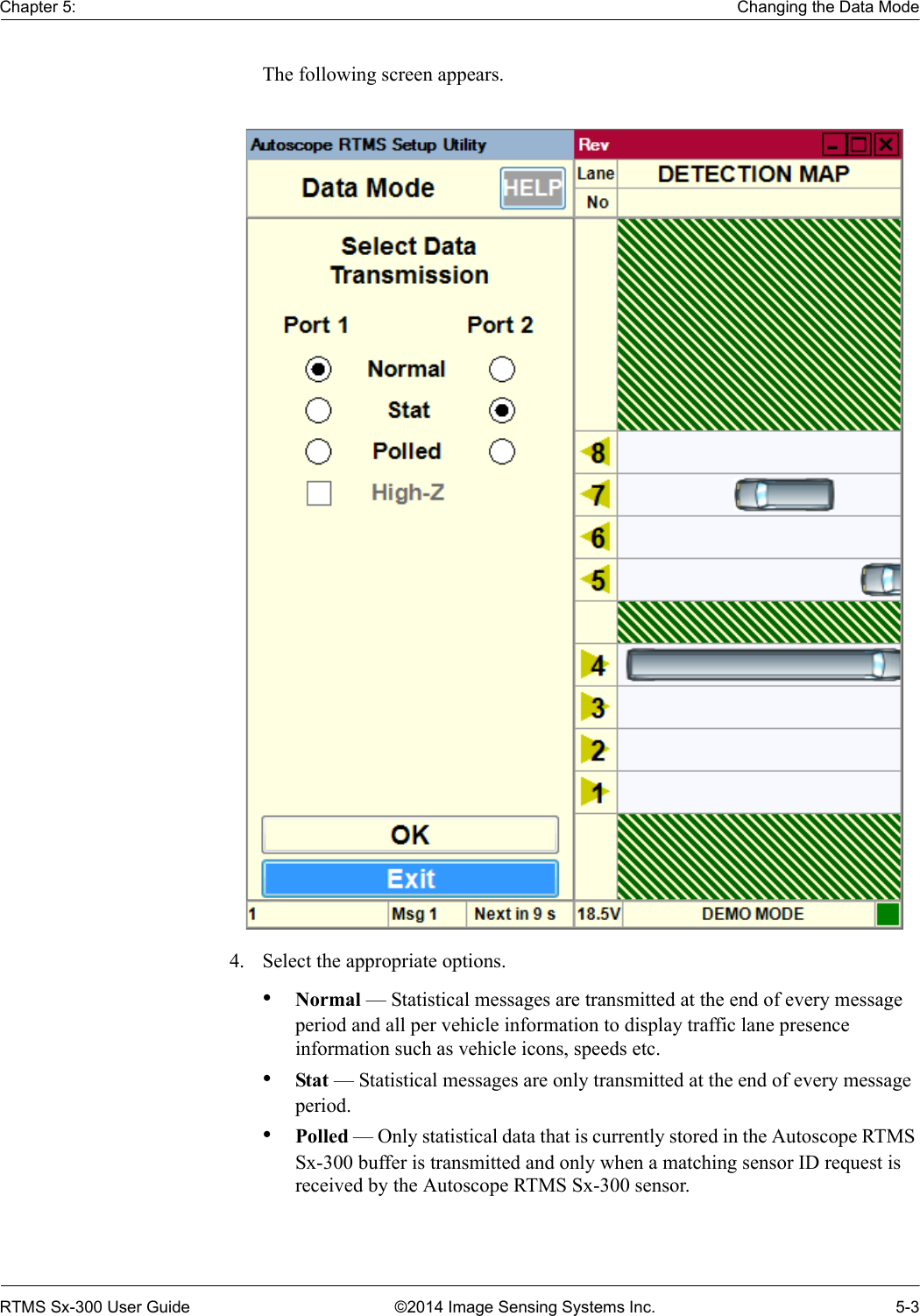 Chapter 5: Changing the Data ModeRTMS Sx-300 User Guide ©2014 Image Sensing Systems Inc. 5-3The following screen appears. 4. Select the appropriate options.•Normal — Statistical messages are transmitted at the end of every message period and all per vehicle information to display traffic lane presence information such as vehicle icons, speeds etc.•Stat — Statistical messages are only transmitted at the end of every message period.•Polled — Only statistical data that is currently stored in the Autoscope RTMS Sx-300 buffer is transmitted and only when a matching sensor ID request is received by the Autoscope RTMS Sx-300 sensor.