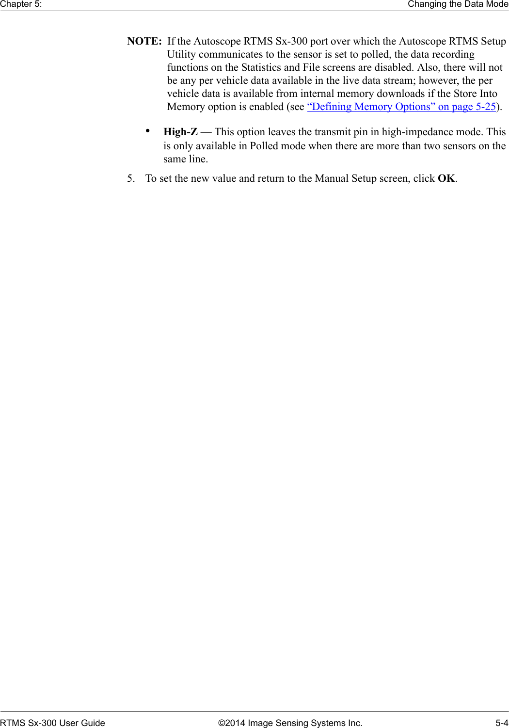 Chapter 5: Changing the Data ModeRTMS Sx-300 User Guide ©2014 Image Sensing Systems Inc. 5-4NOTE:  If the Autoscope RTMS Sx-300 port over which the Autoscope RTMS Setup Utility communicates to the sensor is set to polled, the data recording functions on the Statistics and File screens are disabled. Also, there will not be any per vehicle data available in the live data stream; however, the per vehicle data is available from internal memory downloads if the Store Into Memory option is enabled (see “Defining Memory Options” on page 5-25).•High-Z — This option leaves the transmit pin in high-impedance mode. This is only available in Polled mode when there are more than two sensors on the same line.5. To set the new value and return to the Manual Setup screen, click OK.