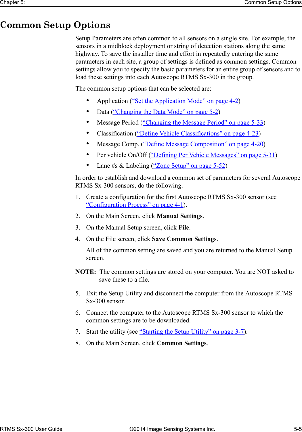 Chapter 5: Common Setup OptionsRTMS Sx-300 User Guide ©2014 Image Sensing Systems Inc. 5-5Common Setup OptionsSetup Parameters are often common to all sensors on a single site. For example, the sensors in a midblock deployment or string of detection stations along the same highway. To save the installer time and effort in repeatedly entering the same parameters in each site, a group of settings is defined as common settings. Common settings allow you to specify the basic parameters for an entire group of sensors and to load these settings into each Autoscope RTMS Sx-300 in the group.The common setup options that can be selected are:•Application (“Set the Application Mode” on page 4-2)•Data (“Changing the Data Mode” on page 5-2)•Message Period (“Changing the Message Period” on page 5-33)•Classification (“Define Vehicle Classifications” on page 4-23)•Message Comp. (“Define Message Composition” on page 4-20)•Per vehicle On/Off (“Defining Per Vehicle Messages” on page 5-31)•Lane #s &amp; Labeling (“Zone Setup” on page 5-52)In order to establish and download a common set of parameters for several Autoscope RTMS Sx-300 sensors, do the following.1. Create a configuration for the first Autoscope RTMS Sx-300 sensor (see “Configuration Process” on page 4-1).2. On the Main Screen, click Manual Settings.3. On the Manual Setup screen, click File.4. On the File screen, click Save Common Settings.All of the common setting are saved and you are returned to the Manual Setup screen.NOTE:  The common settings are stored on your computer. You are NOT asked to save these to a file.5. Exit the Setup Utility and disconnect the computer from the Autoscope RTMS Sx-300 sensor.6. Connect the computer to the Autoscope RTMS Sx-300 sensor to which the common settings are to be downloaded.7. Start the utility (see “Starting the Setup Utility” on page 3-7).8. On the Main Screen, click Common Settings.