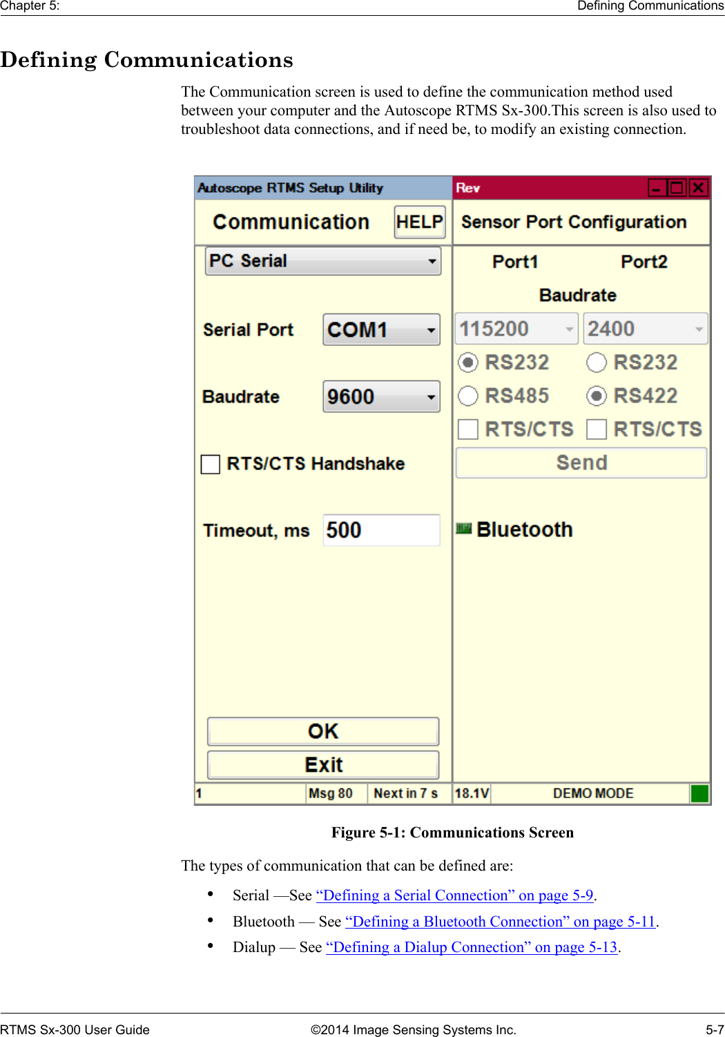 Chapter 5: Defining CommunicationsRTMS Sx-300 User Guide ©2014 Image Sensing Systems Inc. 5-7Defining CommunicationsThe Communication screen is used to define the communication method used between your computer and the Autoscope RTMS Sx-300.This screen is also used to troubleshoot data connections, and if need be, to modify an existing connection.Figure 5-1: Communications ScreenThe types of communication that can be defined are:•Serial —See “Defining a Serial Connection” on page 5-9.•Bluetooth — See “Defining a Bluetooth Connection” on page 5-11.•Dialup — See “Defining a Dialup Connection” on page 5-13. 