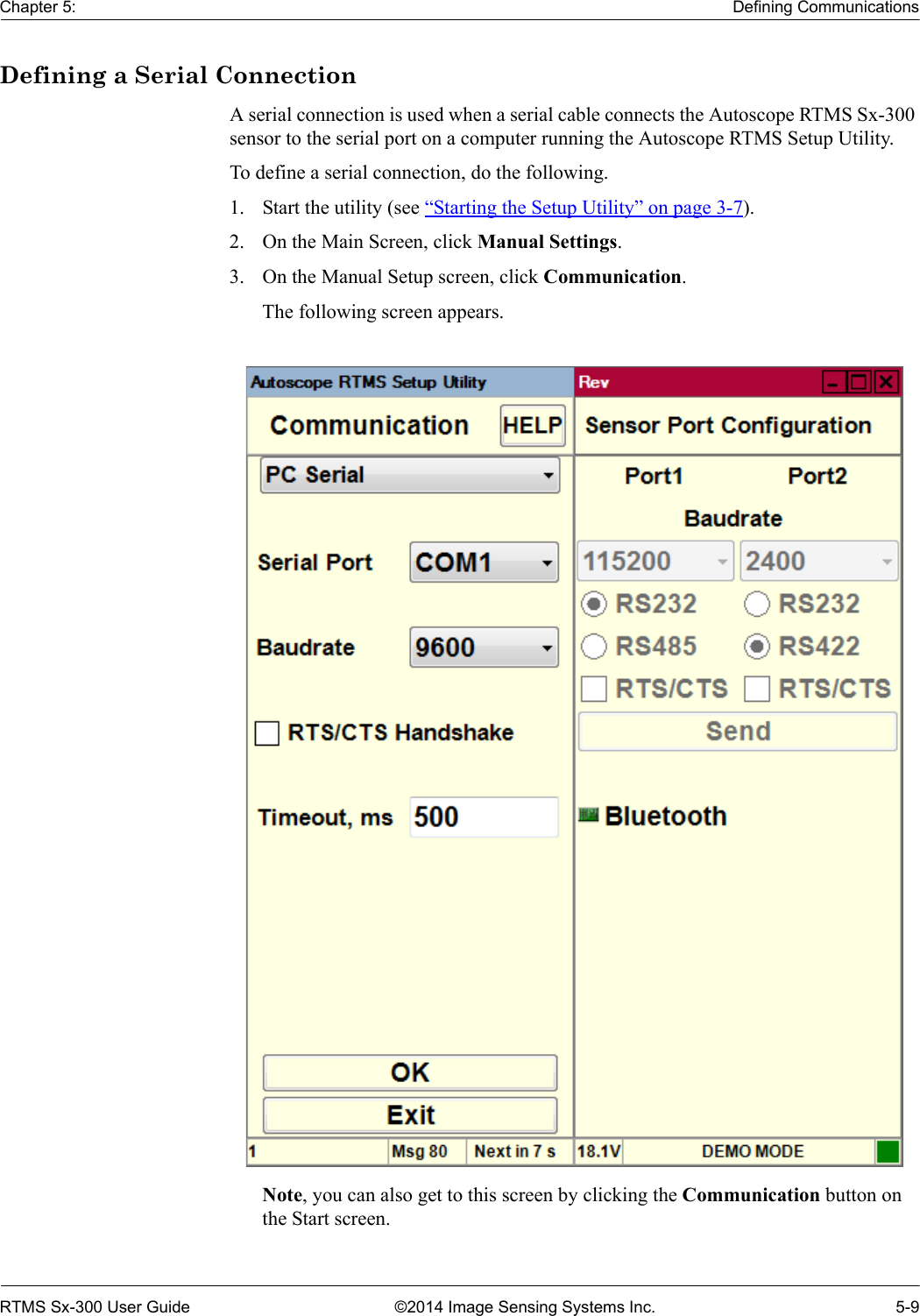 Chapter 5: Defining CommunicationsRTMS Sx-300 User Guide ©2014 Image Sensing Systems Inc. 5-9Defining a Serial ConnectionA serial connection is used when a serial cable connects the Autoscope RTMS Sx-300 sensor to the serial port on a computer running the Autoscope RTMS Setup Utility.To define a serial connection, do the following.1. Start the utility (see “Starting the Setup Utility” on page 3-7).2. On the Main Screen, click Manual Settings.3. On the Manual Setup screen, click Communication.The following screen appears. Note, you can also get to this screen by clicking the Communication button on the Start screen.