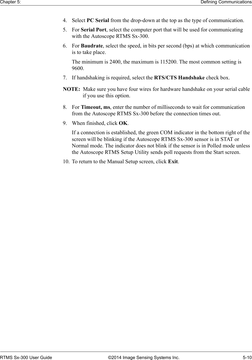 Chapter 5: Defining CommunicationsRTMS Sx-300 User Guide ©2014 Image Sensing Systems Inc. 5-104. Select PC Serial from the drop-down at the top as the type of communication.5. For Serial Port, select the computer port that will be used for communicating with the Autoscope RTMS Sx-300.6. For Baudrate, select the speed, in bits per second (bps) at which communication is to take place. The minimum is 2400, the maximum is 115200. The most common setting is 9600.7. If handshaking is required, select the RTS/CTS Handshake check box.NOTE:  Make sure you have four wires for hardware handshake on your serial cable if you use this option.8. For Timeout, ms, enter the number of milliseconds to wait for communication from the Autoscope RTMS Sx-300 before the connection times out.9. When finished, click OK.If a connection is established, the green COM indicator in the bottom right of the screen will be blinking if the Autoscope RTMS Sx-300 sensor is in STAT or Normal mode. The indicator does not blink if the sensor is in Polled mode unless the Autoscope RTMS Setup Utility sends poll requests from the Start screen.10. To return to the Manual Setup screen, click Exit.