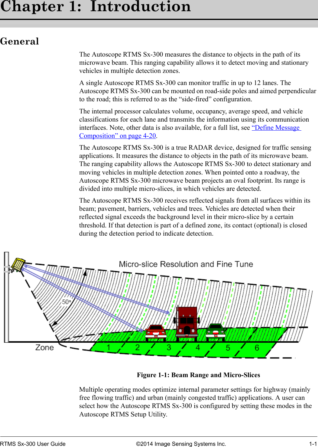 RTMS Sx-300 User Guide ©2014 Image Sensing Systems Inc. 1-1Chapter 1:  IntroductionGeneralThe Autoscope RTMS Sx-300 measures the distance to objects in the path of its microwave beam. This ranging capability allows it to detect moving and stationary vehicles in multiple detection zones.A single Autoscope RTMS Sx-300 can monitor traffic in up to 12 lanes. The Autoscope RTMS Sx-300 can be mounted on road-side poles and aimed perpendicular to the road; this is referred to as the “side-fired” configuration.The internal processor calculates volume, occupancy, average speed, and vehicle classifications for each lane and transmits the information using its communication interfaces. Note, other data is also available, for a full list, see “Define Message Composition” on page 4-20.The Autoscope RTMS Sx-300 is a true RADAR device, designed for traffic sensing applications. It measures the distance to objects in the path of its microwave beam. The ranging capability allows the Autoscope RTMS Sx-300 to detect stationary and moving vehicles in multiple detection zones. When pointed onto a roadway, the Autoscope RTMS Sx-300 microwave beam projects an oval footprint. Its range is divided into multiple micro-slices, in which vehicles are detected.The Autoscope RTMS Sx-300 receives reflected signals from all surfaces within its beam; pavement, barriers, vehicles and trees. Vehicles are detected when their reflected signal exceeds the background level in their micro-slice by a certain threshold. If that detection is part of a defined zone, its contact (optional) is closed during the detection period to indicate detection. Figure 1-1: Beam Range and Micro-SlicesMultiple operating modes optimize internal parameter settings for highway (mainly free flowing traffic) and urban (mainly congested traffic) applications. A user can select how the Autoscope RTMS Sx-300 is configured by setting these modes in the Autoscope RTMS Setup Utility.