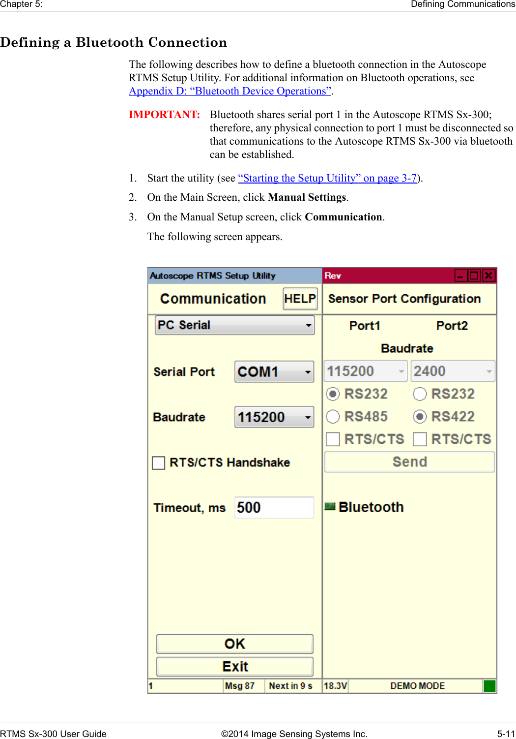 Chapter 5: Defining CommunicationsRTMS Sx-300 User Guide ©2014 Image Sensing Systems Inc. 5-11Defining a Bluetooth ConnectionThe following describes how to define a bluetooth connection in the Autoscope RTMS Setup Utility. For additional information on Bluetooth operations, see Appendix D: “Bluetooth Device Operations”.IMPORTANT: Bluetooth shares serial port 1 in the Autoscope RTMS Sx-300; therefore, any physical connection to port 1 must be disconnected so that communications to the Autoscope RTMS Sx-300 via bluetooth can be established.1. Start the utility (see “Starting the Setup Utility” on page 3-7).2. On the Main Screen, click Manual Settings.3. On the Manual Setup screen, click Communication.The following screen appears.