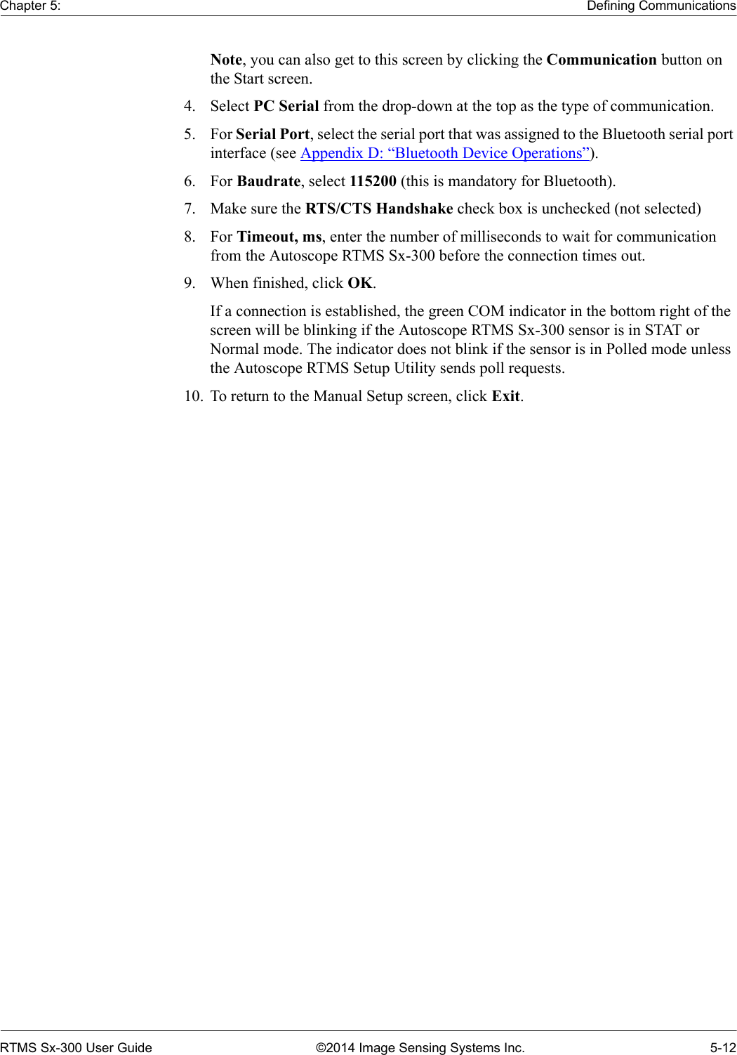 Chapter 5: Defining CommunicationsRTMS Sx-300 User Guide ©2014 Image Sensing Systems Inc. 5-12Note, you can also get to this screen by clicking the Communication button on the Start screen.4. Select PC Serial from the drop-down at the top as the type of communication.5. For Serial Port, select the serial port that was assigned to the Bluetooth serial port interface (see Appendix D: “Bluetooth Device Operations”).6. For Baudrate, select 115200 (this is mandatory for Bluetooth).7. Make sure the RTS/CTS Handshake check box is unchecked (not selected)8. For Timeout, ms, enter the number of milliseconds to wait for communication from the Autoscope RTMS Sx-300 before the connection times out.9. When finished, click OK.If a connection is established, the green COM indicator in the bottom right of the screen will be blinking if the Autoscope RTMS Sx-300 sensor is in STAT or Normal mode. The indicator does not blink if the sensor is in Polled mode unless the Autoscope RTMS Setup Utility sends poll requests.10. To return to the Manual Setup screen, click Exit.