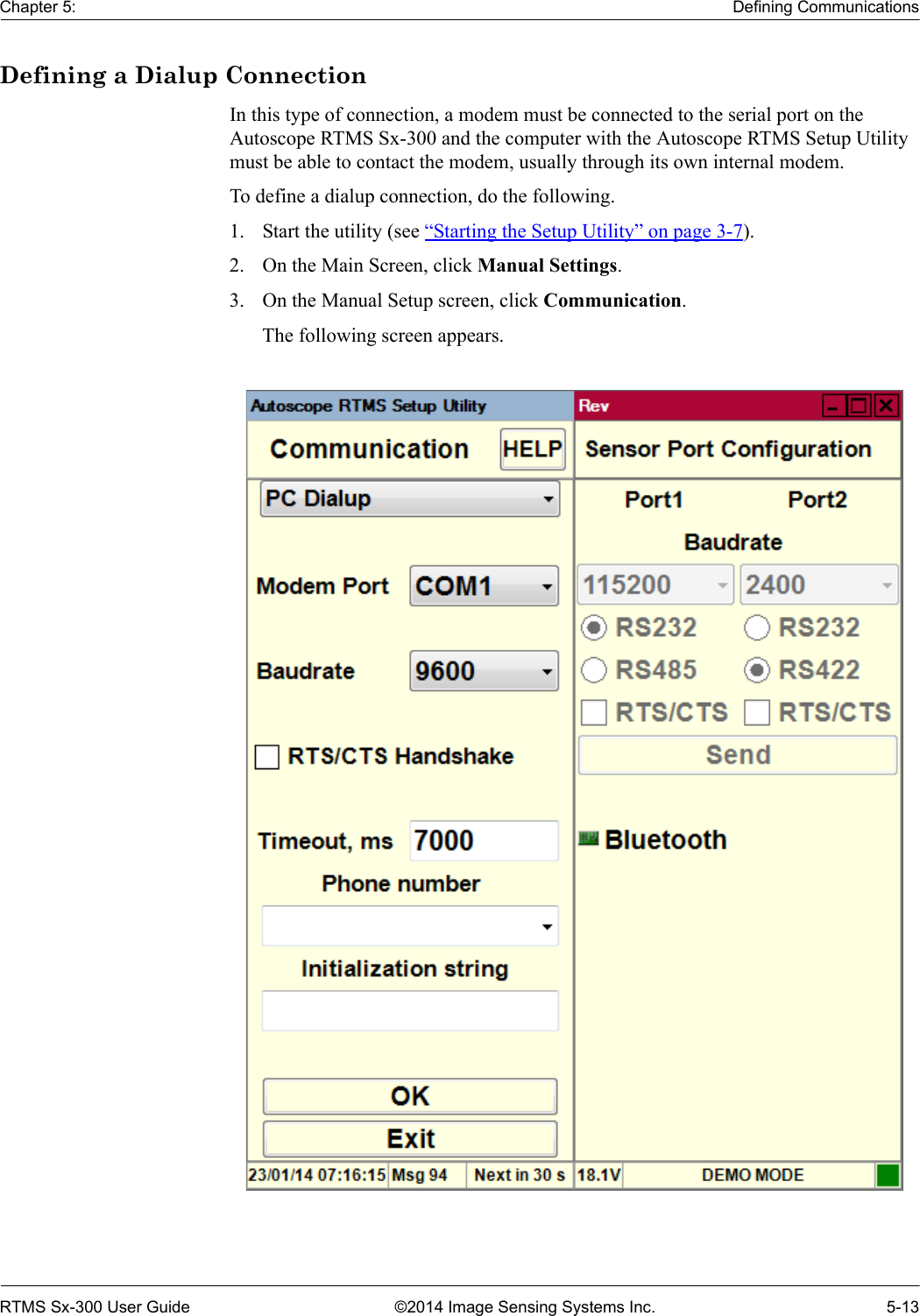 Chapter 5: Defining CommunicationsRTMS Sx-300 User Guide ©2014 Image Sensing Systems Inc. 5-13Defining a Dialup ConnectionIn this type of connection, a modem must be connected to the serial port on the Autoscope RTMS Sx-300 and the computer with the Autoscope RTMS Setup Utility must be able to contact the modem, usually through its own internal modem. To define a dialup connection, do the following.1. Start the utility (see “Starting the Setup Utility” on page 3-7).2. On the Main Screen, click Manual Settings.3. On the Manual Setup screen, click Communication.The following screen appears. 