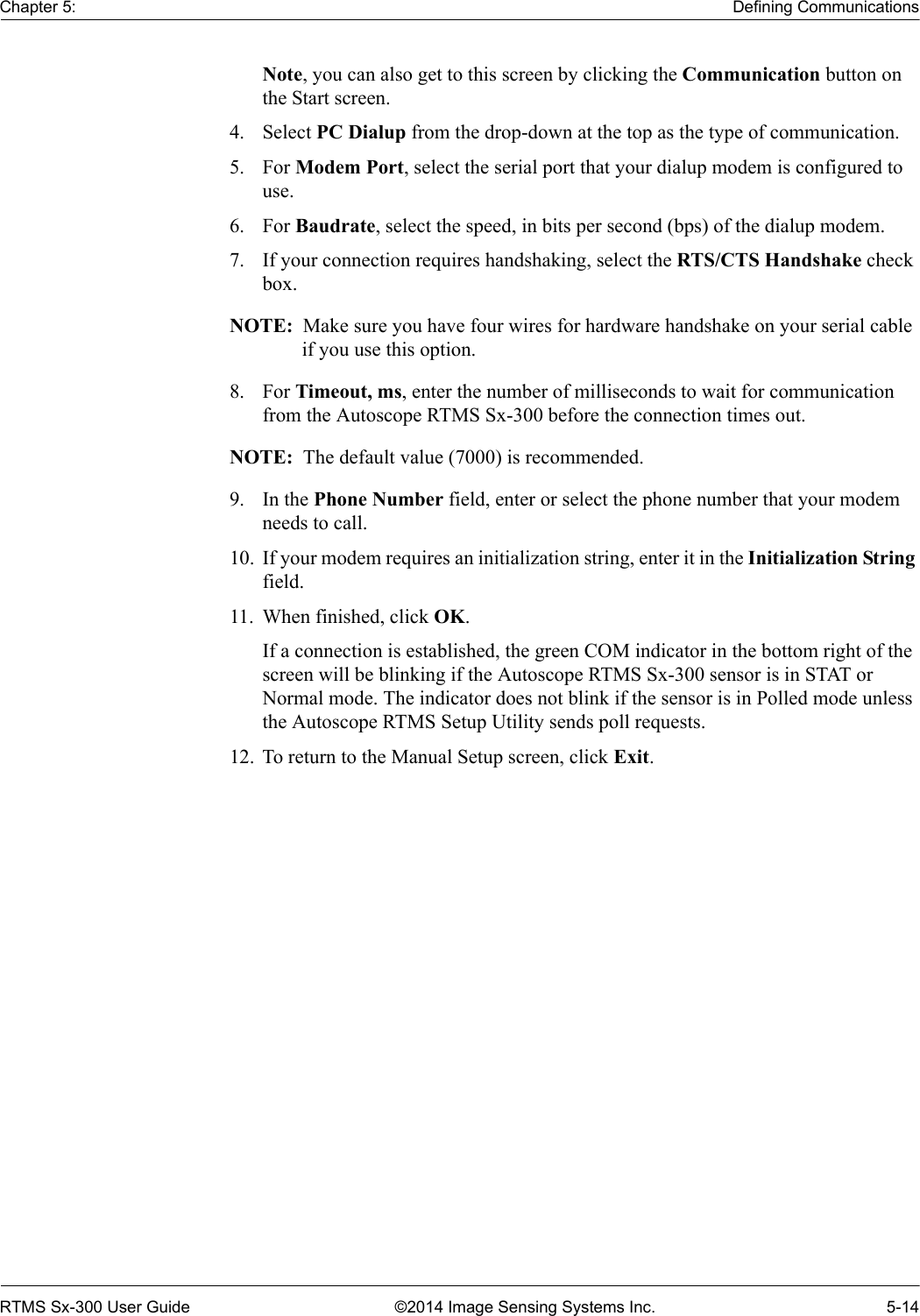 Chapter 5: Defining CommunicationsRTMS Sx-300 User Guide ©2014 Image Sensing Systems Inc. 5-14Note, you can also get to this screen by clicking the Communication button on the Start screen.4. Select PC Dialup from the drop-down at the top as the type of communication.5. For Modem Port, select the serial port that your dialup modem is configured to use.6. For Baudrate, select the speed, in bits per second (bps) of the dialup modem.7. If your connection requires handshaking, select the RTS/CTS Handshake check box.NOTE:  Make sure you have four wires for hardware handshake on your serial cable if you use this option.8. For Timeout, ms, enter the number of milliseconds to wait for communication from the Autoscope RTMS Sx-300 before the connection times out.NOTE:  The default value (7000) is recommended.9. In the Phone Number field, enter or select the phone number that your modem needs to call.10. If your modem requires an initialization string, enter it in the Initialization String field.11. When finished, click OK.If a connection is established, the green COM indicator in the bottom right of the screen will be blinking if the Autoscope RTMS Sx-300 sensor is in STAT or Normal mode. The indicator does not blink if the sensor is in Polled mode unless the Autoscope RTMS Setup Utility sends poll requests.12. To return to the Manual Setup screen, click Exit.