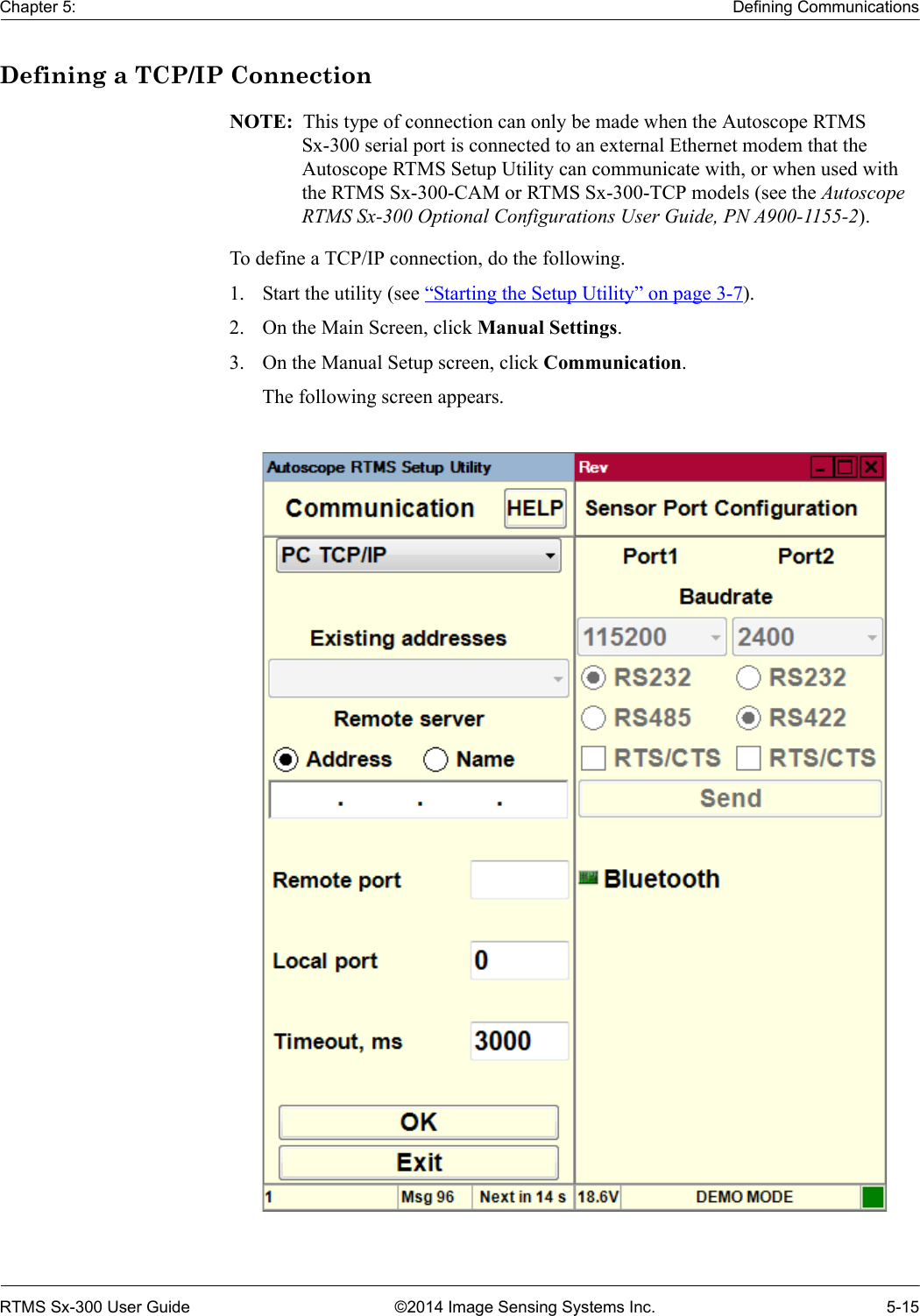 Chapter 5: Defining CommunicationsRTMS Sx-300 User Guide ©2014 Image Sensing Systems Inc. 5-15Defining a TCP/IP ConnectionNOTE:  This type of connection can only be made when the Autoscope RTMS Sx-300 serial port is connected to an external Ethernet modem that the Autoscope RTMS Setup Utility can communicate with, or when used with the RTMS Sx-300-CAM or RTMS Sx-300-TCP models (see the Autoscope RTMS Sx-300 Optional Configurations User Guide, PN A900-1155-2).To define a TCP/IP connection, do the following.1. Start the utility (see “Starting the Setup Utility” on page 3-7).2. On the Main Screen, click Manual Settings.3. On the Manual Setup screen, click Communication.The following screen appears.