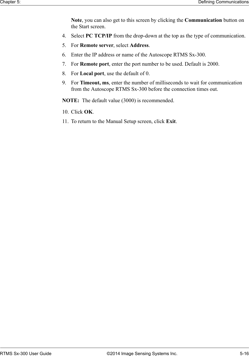 Chapter 5: Defining CommunicationsRTMS Sx-300 User Guide ©2014 Image Sensing Systems Inc. 5-16Note, you can also get to this screen by clicking the Communication button on the Start screen.4. Select PC TCP/IP from the drop-down at the top as the type of communication.5. For Remote server, select Address.6. Enter the IP address or name of the Autoscope RTMS Sx-300.7. For Remote port, enter the port number to be used. Default is 2000.8. For Local port, use the default of 0.9. For Timeout, ms, enter the number of milliseconds to wait for communication from the Autoscope RTMS Sx-300 before the connection times out.NOTE:  The default value (3000) is recommended.10. Click OK.11. To return to the Manual Setup screen, click Exit.