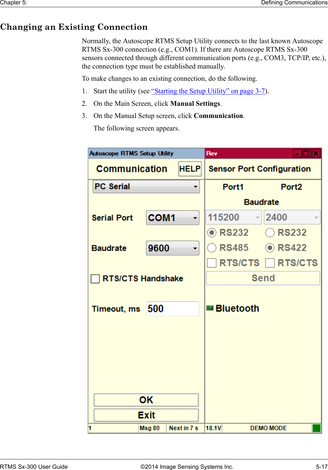 Chapter 5: Defining CommunicationsRTMS Sx-300 User Guide ©2014 Image Sensing Systems Inc. 5-17Changing an Existing ConnectionNormally, the Autoscope RTMS Setup Utility connects to the last known Autoscope RTMS Sx-300 connection (e.g., COM1). If there are Autoscope RTMS Sx-300 sensors connected through different communication ports (e.g., COM3, TCP/IP, etc.), the connection type must be established manually.To make changes to an existing connection, do the following.1. Start the utility (see “Starting the Setup Utility” on page 3-7).2. On the Main Screen, click Manual Settings.3. On the Manual Setup screen, click Communication.The following screen appears. 