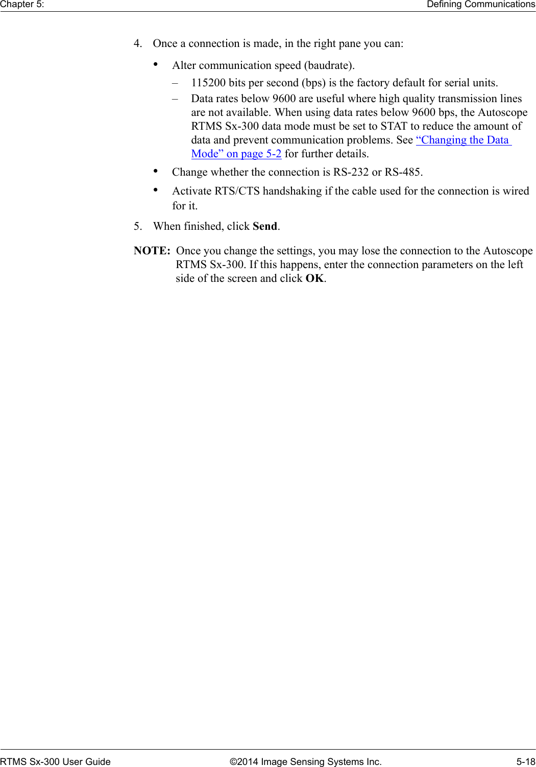 Chapter 5: Defining CommunicationsRTMS Sx-300 User Guide ©2014 Image Sensing Systems Inc. 5-184. Once a connection is made, in the right pane you can:•Alter communication speed (baudrate). – 115200 bits per second (bps) is the factory default for serial units. – Data rates below 9600 are useful where high quality transmission lines are not available. When using data rates below 9600 bps, the Autoscope RTMS Sx-300 data mode must be set to STAT to reduce the amount of data and prevent communication problems. See “Changing the Data Mode” on page 5-2 for further details.•Change whether the connection is RS-232 or RS-485.•Activate RTS/CTS handshaking if the cable used for the connection is wired for it.5. When finished, click Send.NOTE:  Once you change the settings, you may lose the connection to the Autoscope RTMS Sx-300. If this happens, enter the connection parameters on the left side of the screen and click OK.