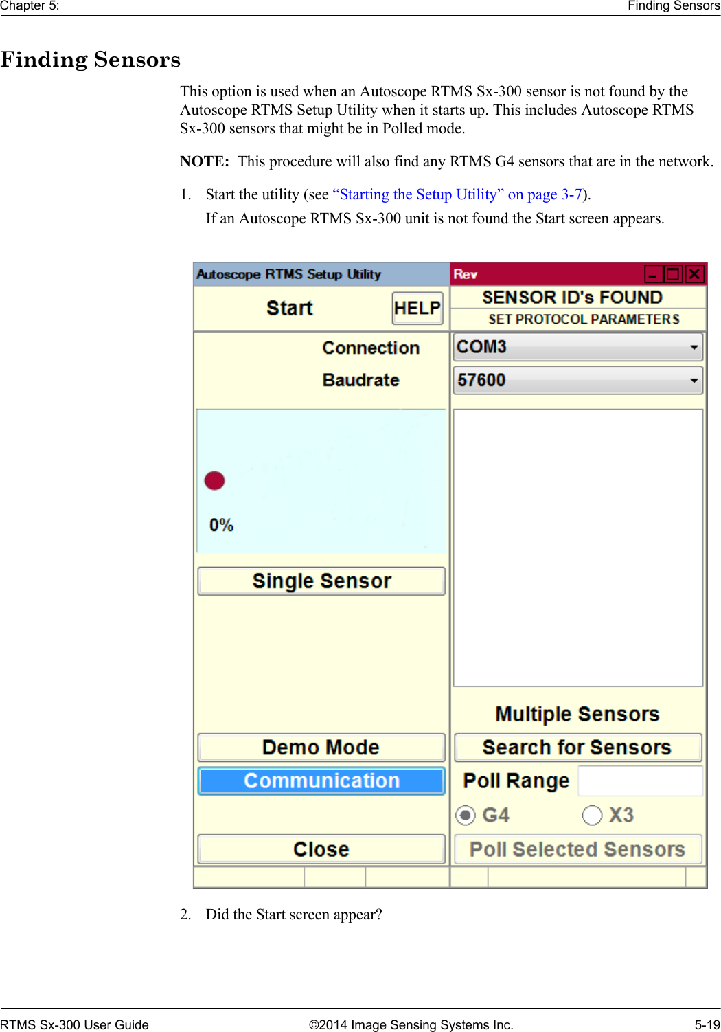 Chapter 5: Finding SensorsRTMS Sx-300 User Guide ©2014 Image Sensing Systems Inc. 5-19Finding SensorsThis option is used when an Autoscope RTMS Sx-300 sensor is not found by the Autoscope RTMS Setup Utility when it starts up. This includes Autoscope RTMS Sx-300 sensors that might be in Polled mode.NOTE:  This procedure will also find any RTMS G4 sensors that are in the network.1. Start the utility (see “Starting the Setup Utility” on page 3-7).If an Autoscope RTMS Sx-300 unit is not found the Start screen appears.2. Did the Start screen appear?