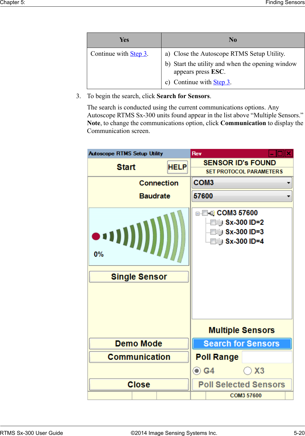 Chapter 5: Finding SensorsRTMS Sx-300 User Guide ©2014 Image Sensing Systems Inc. 5-203. To begin the search, click Search for Sensors.The search is conducted using the current communications options. Any Autoscope RTMS Sx-300 units found appear in the list above “Multiple Sensors.” Note, to change the communications option, click Communication to display the Communication screen.Yes NoContinue with Step 3. a) Close the Autoscope RTMS Setup Utility.b) Start the utility and when the opening window appears press ESC.c) Continue with Step 3.