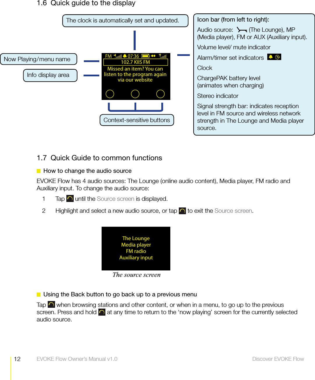 12 Discover EVOKE Flow  EVOKE Flow Owner&rsquo;s Manual v1.01.6  Quick guide to the display1.7  Quick Guide to common functions  How to change the audio sourceEVOKE Flow has 4 audio sources: The Lounge (online audio content), Media player, FM radio and Auxiliary input. To change the audio source:1 Tap  until the Source screen is displayed.2  Highlight and select a new audio source, or tap   to exit the Source screen.  Using the Back button to go back up to a previous menuTap   when browsing stations and other content, or when in a menu, to go up to the previous screen. Press and hold   at any time to return to the &lsquo;now playing&rsquo; screen for the currently selected audio source.The clock is automatically set and updated. The LoungeMedia playerFM radioAuxiliary input102.7 KIIS FMMissed an item? You can listen to the program again via our websiteContext-sensitive buttonsThe source screenIcon bar (from left to right):Audio source:    (The Lounge), MP (Media player), FM or AUX (Auxiliary input).Volume level/ mute indicatorAlarm/timer set indicatorsClockChargePAK battery level (animates when charging)Stereo indicator Signal strength bar: indicates reception level in FM source and wireless network strength in The Lounge and Media player source.Now Playing/menu nameInfo display area