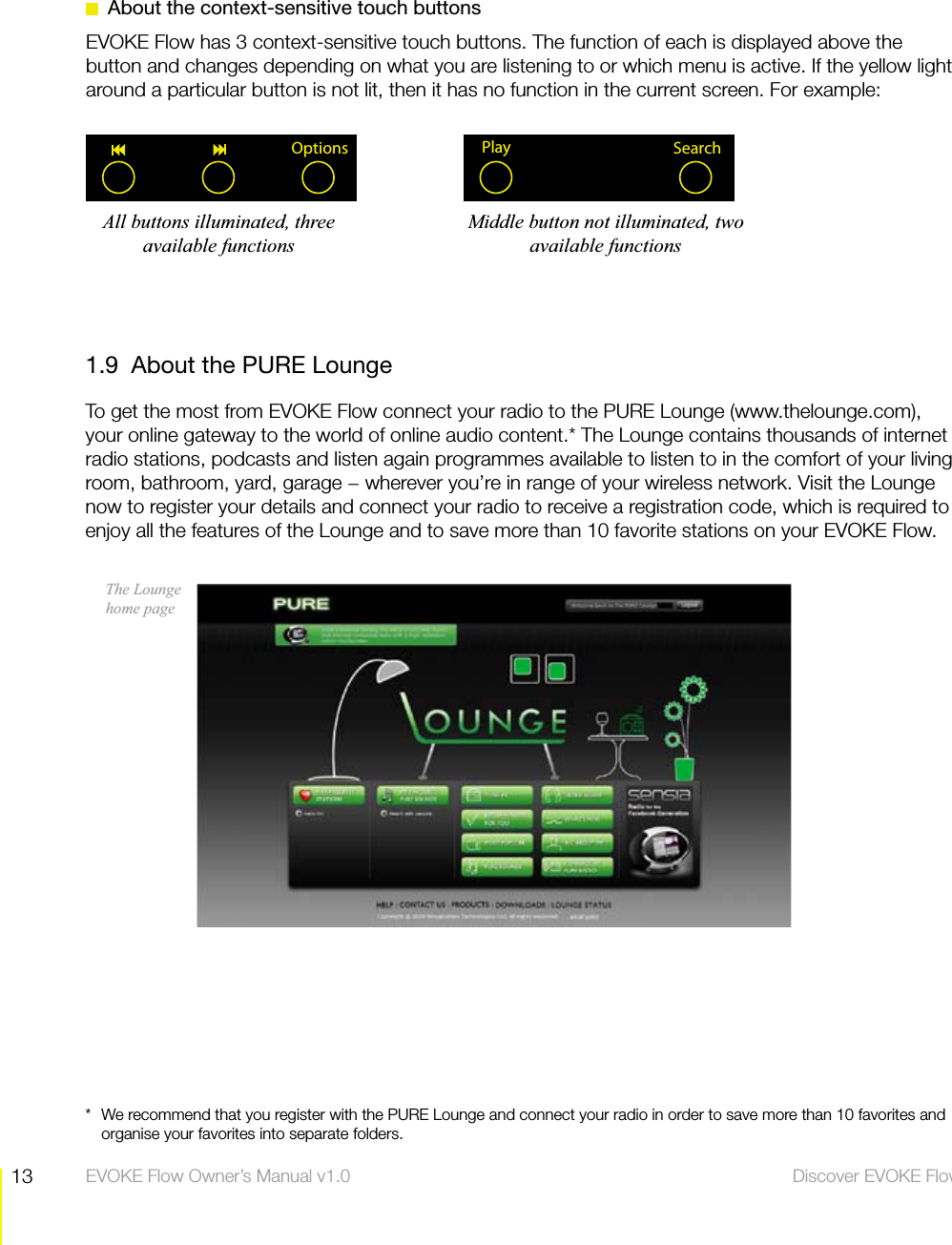 13 Discover EVOKE Flow  EVOKE Flow Owner&rsquo;s Manual v1.01.9  About the PURE LoungeTo get the most from EVOKE Flow connect your radio to the PURE Lounge (www.thelounge.com), your online gateway to the world of online audio content.* The Lounge contains thousands of internet radio stations, podcasts and listen again programmes available to listen to in the comfort of your living room, bathroom, yard, garage &minus; wherever you&rsquo;re in range of your wireless network. Visit the Lounge now to register your details and connect your radio to receive a registration code, which is required to enjoy all the features of the Lounge and to save more than 10 favorite stations on your EVOKE Flow.The Lounge  home page*  We recommend that you register with the PURE Lounge and connect your radio in order to save more than 10 favorites and organise your favorites into separate folders.  About the context-sensitive touch buttonsEVOKE Flow has 3 context-sensitive touch buttons. The function of each is displayed above the button and changes depending on what you are listening to or which menu is active. If the yellow light around a particular button is not lit, then it has no function in the current screen. For example:Options SearchPlayAll buttons illuminated, three available functionsMiddle button not illuminated, two available functions
