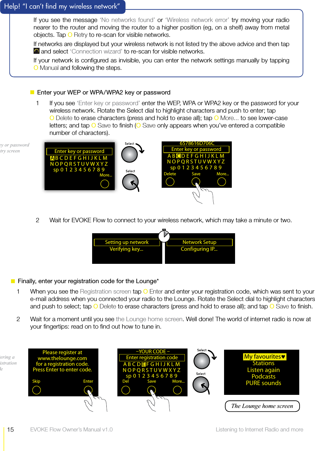 15 Listening to Internet Radio and more  EVOKE Flow Owner&rsquo;s Manual v1.0  Enter your WEP or WPA/WPA2 key or password1  If you see &lsquo;Enter key or password&rsquo; enter the WEP, WPA or WPA2 key or the password for your wireless network. Rotate the Select dial to highlight characters and push to enter; tap  O Delete to erase characters (press and hold to erase all); tap O More... to see lower-case letters; and tap O Save to ﬁnish (O Save only appears when you&rsquo;ve entered a compatible number of characters).ABCDEFGHIJKLMNOPQRSTUVWXYZsp0123456789Enter key or password Delete Save More...6578616D706CABCDEFGHIJKLMNOPQRSTUVWXYZsp0123456789Enter key or password More...Key or password entry screenIf you see the message &lsquo;No networks found&rsquo; or &lsquo;Wireless network error&rsquo; try moving your radio nearer to the router and moving the router to a higher position (eg, on a shelf) away from metal objects. Tap O Retry to re-scan for visible networks.If networks are displayed but your wireless network is not listed try the above advice and then tap  and select &lsquo;Connection wizard&rsquo; to re-scan for visible networks.If your network is conﬁgured as invisible, you can enter the network settings manually by tapping  O Manual and following the steps.  Help! &ldquo;I can&rsquo;t ﬁnd my wireless network&rdquo;2  Wait for EVOKE Flow to connect to your wireless network, which may take a minute or two.Conf iguring  IP... ANetwork Setup Verifying key... ASetting up network Please register at www.thelounge.com for a registration code. Press Enter to enter code.Skip Enter  My favouritesStationsListen againPodcasts PURE soundsABCDEFGHIJKLMNOPQRSTUVWXYZsp0123456789Enter registration code Del Save More...&ndash;YOUR CODE &ndash;Entering a registration code  The Lounge home screen  Finally, enter your registration code for the Lounge*1  When you see the Registration screen tap O Enter and enter your registration code, which was sent to your e-mail address when you connected your radio to the Lounge. Rotate the Select dial to highlight characters and push to select; tap O Delete to erase characters (press and hold to erase all); and tap O Save to ﬁnish.2  Wait for a moment until you see the Lounge home screen. Well done! The world of internet radio is now at your ﬁngertips: read on to ﬁnd out how to tune in.