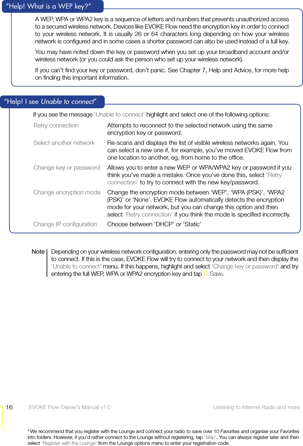 16 Listening to Internet Radio and more  EVOKE Flow Owner&rsquo;s Manual v1.0* We recommend that you register with the Lounge and connect your radio to save over 10 Favorites and organise your Favorites into folders. However, if you&rsquo;d rather connect to the Lounge without registering, tap &lsquo;Skip&rsquo;. You can always register later and then select &lsquo;Register with the Lounge&rsquo; from the Lounge options menu to enter your registration code.If you see the message &lsquo;Unable to connect&rsquo; highlight and select one of the following options:Retry connection  Attempts to reconnect to the selected network using the same encryption key or password.Select another network  Re-scans and displays the list of visible wireless networks again. You can select a new one if, for example, you&rsquo;ve moved EVOKE Flow from one location to another, eg, from home to the ofﬁce.Change key or password  Allows you to enter a new WEP or WPA/WPA2 key or password if you think you&rsquo;ve made a mistake. Once you&rsquo;ve done this, select &lsquo;Retry connection&rsquo; to try to connect with the new key/password.Change encryption mode  Change the encryption mode between &lsquo;WEP&rsquo;, &lsquo;WPA (PSK)&rsquo;, &lsquo;WPA2 (PSK)&rsquo; or &lsquo;None&rsquo;. EVOKE Flow automatically detects the encryption mode for your network, but you can change this option and then select &lsquo;Retry connection&rsquo; if you think the mode is speciﬁed incorrectly.Change IP conﬁguration  Choose between &lsquo;DHCP&rsquo; or &lsquo;Static&rsquo;&ldquo;Help! I see Unable to connect&rdquo;A WEP, WPA or WPA2 key is a sequence of letters and numbers that prevents unauthorized access to a secured wireless network. Devices like EVOKE Flow need the encryption key in order to connect to your wireless network. It is usually 26 or 64 characters long depending on how your wireless network is conﬁgured and in some cases a shorter password can also be used instead of a full key. You may have noted down the key or password when you set up your broadband account and/or wireless network (or you could ask the person who set up your wireless network).If you can&rsquo;t ﬁnd your key or password, don&rsquo;t panic. See Chapter 7, Help and Advice, for more help on ﬁnding this important information.&ldquo;Help! What is a WEP key?&rdquo;Note   Depending on your wireless network conﬁguration, entering only the password may not be sufﬁcient to connect. If this is the case, EVOKE Flow will try to connect to your network and then display the &lsquo;Unable to connect&rsquo; menu. If this happens, highlight and select &lsquo;Change key or password&rsquo; and try entering the full WEP, WPA or WPA2 encryption key and tap O Save.