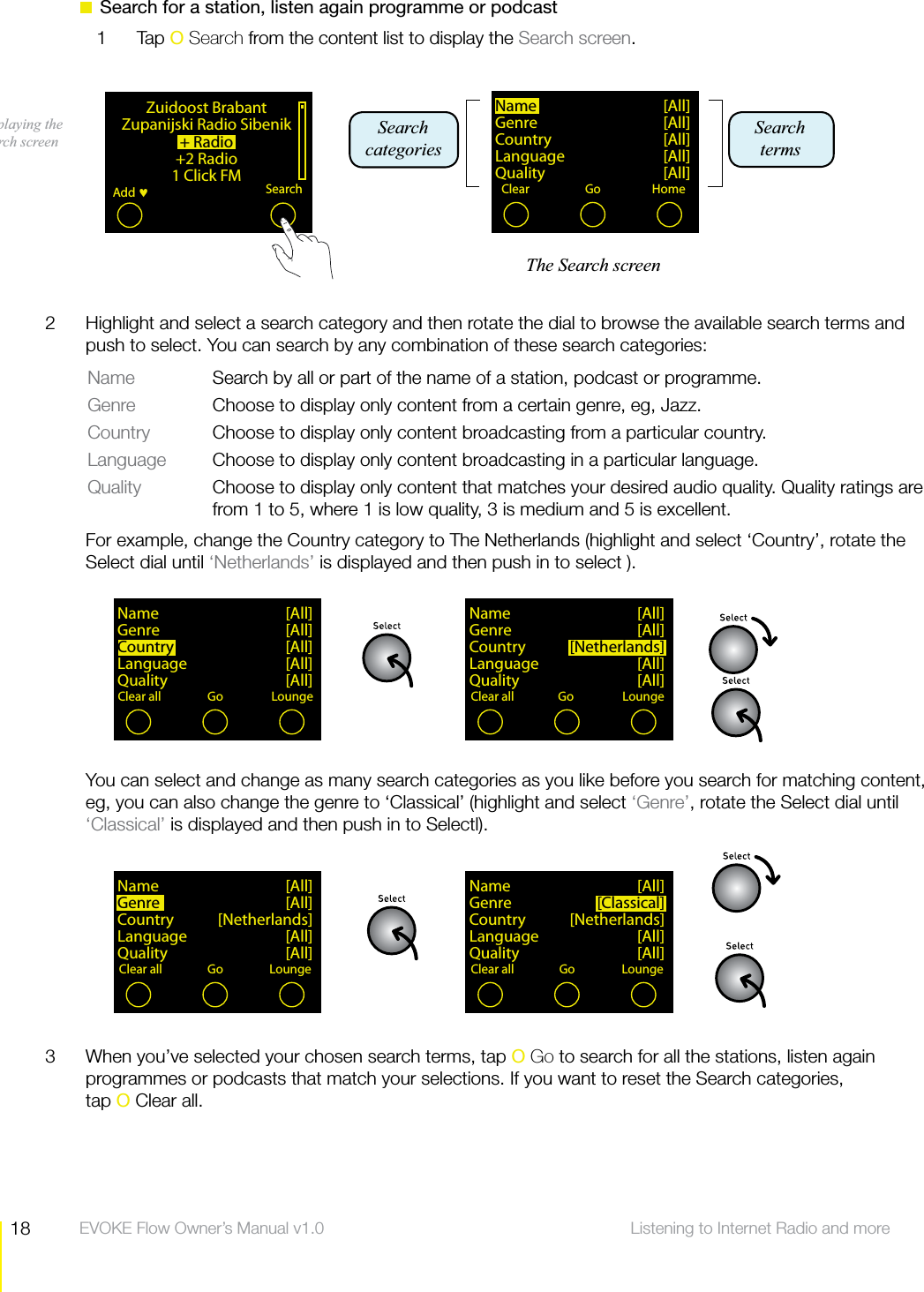 18 Listening to Internet Radio and more  EVOKE Flow Owner&rsquo;s Manual v1.0  Search for a station, listen again programme or podcast1 Tap O Search from the content list to display the Search screen.Displaying the Search screen Name [All]Genre     [All]Country [All]Language [All]Quality [All]Clear ClearGo HomeZuidoost BrabantZupanijski Radio Sibenik+ Radio+2 Radio1 Click FMAdd SearchName [All]Genre     [All]Country  [Netherlands]Language [All]Quality [All]Clear all ClearGo LoungeName [All]Genre     [All]Country [Sp[All]Language [All]Quality [All]Clear all ClearGo LoungeName [All]Genre  [Classical]Country [Netherlands]Language [All]Quality [All]Clear all ClearGo LoungeName [All]Genre [All]Country [Netherlands]Language [All]Quality [All]Clear all ClearGo LoungeThe Search screenSearch termsSearch categories2  Highlight and select a search category and then rotate the dial to browse the available search terms and push to select. You can search by any combination of these search categories:Name  Search by all or part of the name of a station, podcast or programme.Genre  Choose to display only content from a certain genre, eg, Jazz.Country  Choose to display only content broadcasting from a particular country.Language  Choose to display only content broadcasting in a particular language.Quality  Choose to display only content that matches your desired audio quality. Quality ratings are from 1 to 5, where 1 is low quality, 3 is medium and 5 is excellent.  For example, change the Country category to The Netherlands (highlight and select &lsquo;Country&rsquo;, rotate the Select dial until &lsquo;Netherlands&rsquo; is displayed and then push in to select ).  You can select and change as many search categories as you like before you search for matching content, eg, you can also change the genre to &lsquo;Classical&rsquo; (highlight and select &lsquo;Genre&rsquo;, rotate the Select dial until &lsquo;Classical&rsquo; is displayed and then push in to Selectl).3  When you&rsquo;ve selected your chosen search terms, tap O Go to search for all the stations, listen again programmes or podcasts that match your selections. If you want to reset the Search categories, tap O Clear all.