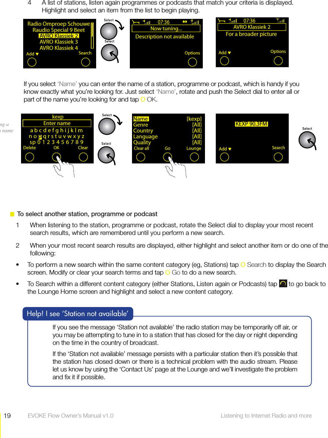 19 Listening to Internet Radio and more  EVOKE Flow Owner&rsquo;s Manual v1.04  A list of stations, listen again programmes or podcasts that match your criteria is displayed. Highlight and select an item from the list to begin playing.abcdefghijklmnopqrstuvwxyzsp0123456789Enter nameDelete OK ClearkexpKEXP 90.3FMSearchAdd Entering a station nameRadio Omproep SchouweRaudio Special 9 BeetAVRO Klassiek 2AVRO Klassiek 3AVRO Klassiek 4 SearchAdd Now tuning...Description not availableAdd fav OptionsAVRO Klassiek 2For a broader pictureOptionsAdd Name [kexp]Genre [All]Country [All]Language [All]Quality [All]Clear all ClearGo LoungeIf you see the message &lsquo;Station not available&rsquo; the radio station may be temporarily off air, or you may be attempting to tune in to a station that has closed for the day or night depending on the time in the country of broadcast. If the &lsquo;Station not available&rsquo; message persists with a particular station then it&rsquo;s possible that the station has closed down or there is a technical problem with the audio stream. Please let us know by using the &lsquo;Contact Us&rsquo; page at the Lounge and we&rsquo;ll investigate the problem and ﬁx it if possible.Help! I see &lsquo;Station not available&rsquo;  To select another station, programme or podcast1  When listening to the station, programme or podcast, rotate the Select dial to display your most recent search results, which are remembered until you perform a new search.2  When your most recent search results are displayed, either highlight and select another item or do one of the following:To perform a new search within the same content category (eg, Stations) tap s O Search to display the Search screen. Modify or clear your search terms and tap O Go to do a new search.To Search within a different content category (either Stations, Listen again or Podcasts) tap s  to go back to the Lounge Home screen and highlight and select a new content category. If you select &lsquo;Name&rsquo; you can enter the name of a station, programme or podcast, which is handy if you know exactly what you&rsquo;re looking for. Just select &lsquo;Name&rsquo;, rotate and push the Select dial to enter all or part of the name you&rsquo;re looking for and tap O OK.
