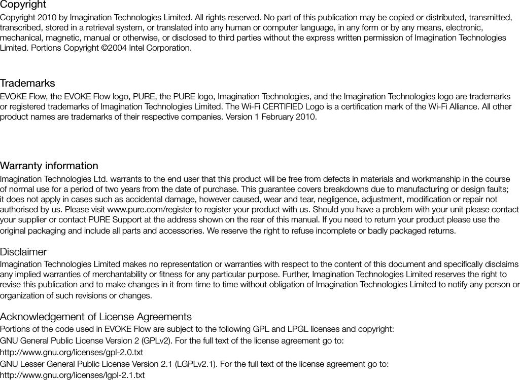 Warranty informationImagination Technologies Ltd. warrants to the end user that this product will be free from defects in materials and workmanship in the course of normal use for a period of two years from the date of purchase. This guarantee covers breakdowns due to manufacturing or design faults; it does not apply in cases such as accidental damage, however caused, wear and tear, negligence, adjustment, modiﬁcation or repair not authorised by us. Please visit www.pure.com/register to register your product with us. Should you have a problem with your unit please contact your supplier or contact PURE Support at the address shown on the rear of this manual. If you need to return your product please use the original packaging and include all parts and accessories. We reserve the right to refuse incomplete or badly packaged returns. DisclaimerImagination Technologies Limited makes no representation or warranties with respect to the content of this document and speciﬁcally disclaims any implied warranties of merchantability or ﬁtness for any particular purpose. Further, Imagination Technologies Limited reserves the right to revise this publication and to make changes in it from time to time without obligation of Imagination Technologies Limited to notify any person or organization of such revisions or changes.Acknowledgement of License AgreementsPortions of the code used in EVOKE Flow are subject to the following GPL and LPGL licenses and copyright:GNU General Public License Version 2 (GPLv2). For the full text of the license agreement go to:http://www.gnu.org/licenses/gpl-2.0.txtGNU Lesser General Public License Version 2.1 (LGPLv2.1). For the full text of the license agreement go to: http://www.gnu.org/licenses/lgpl-2.1.txtCopyrightCopyright 2010 by Imagination Technologies Limited. All rights reserved. No part of this publication may be copied or distributed, transmitted, transcribed, stored in a retrieval system, or translated into any human or computer language, in any form or by any means, electronic, mechanical, magnetic, manual or otherwise, or disclosed to third parties without the express written permission of Imagination Technologies Limited. Portions Copyright &copy;2004 Intel Corporation.TrademarksEVOKE Flow, the EVOKE Flow logo, PURE, the PURE logo, Imagination Technologies, and the Imagination Technologies logo are trademarks or registered trademarks of Imagination Technologies Limited. The Wi-Fi CERTIFIED Logo is a certiﬁcation mark of the Wi-Fi Alliance. All other product names are trademarks of their respective companies. Version 1 February 2010. 